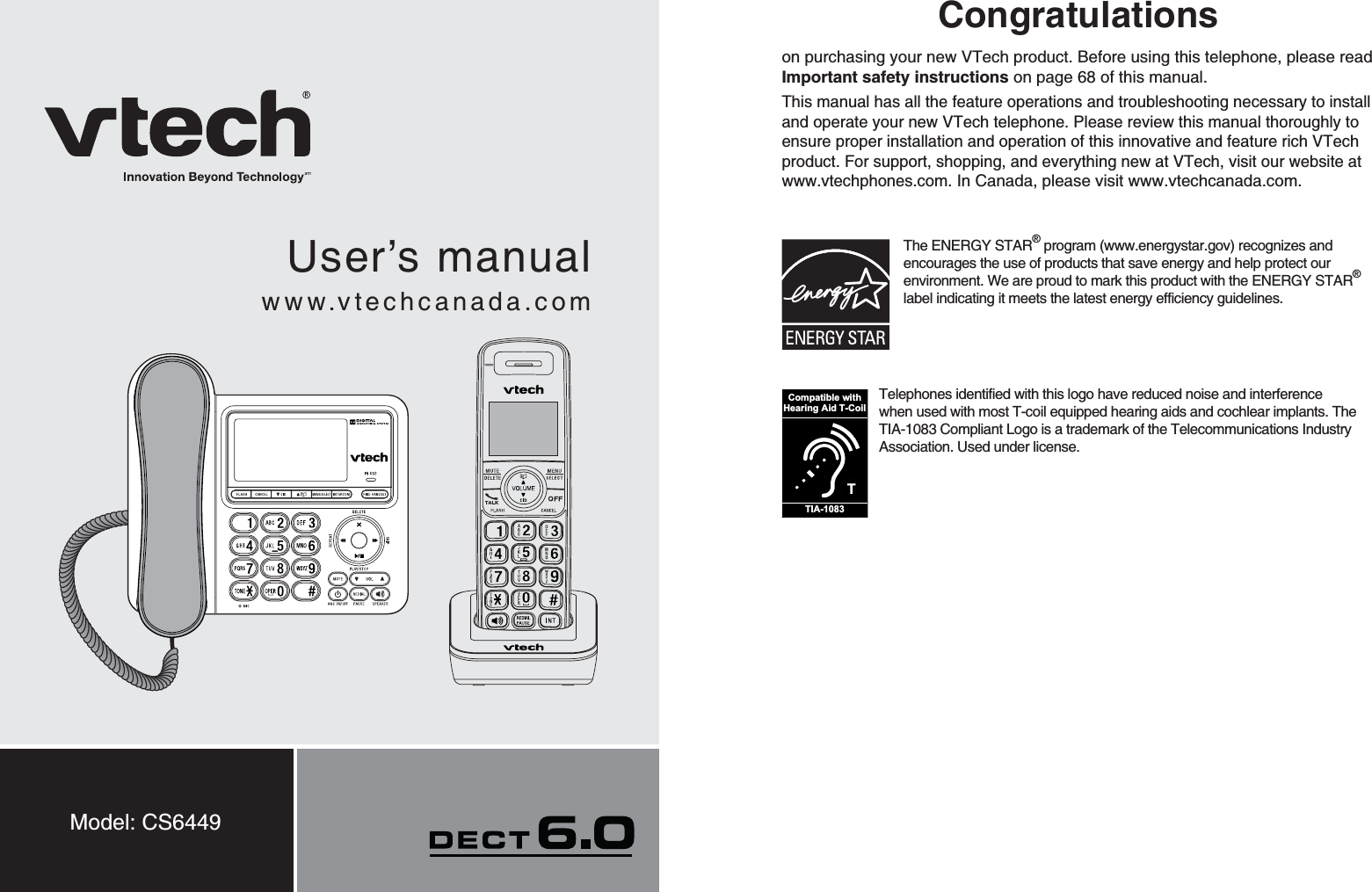 User’s manualwww.vtechcanada.comModel: CS6449Congratulationson purchasing your new VTech product. Before using this telephone, please read Important safety instructions on page 68 of this manual.This manual has all the feature operations and troubleshooting necessary to install and operate your new VTech telephone. Please review this manual thoroughly to ensure proper installation and operation of this innovative and feature rich VTech product. For support, shopping, and everything new at VTech, visit our website at www.vtechphones.com.In Canada, please visit www.vtechcanada.com. The ENERGY STAR®program (www.energystar.gov) recognizes and encourages the use of products that save energy and help protect our environment. We are proud to mark this product with the ENERGY STAR®label indicating it meets the latest energy efficiency guidelines.TCompatible withHearing Aid T-CoilTIA-1083Telephones identified with this logo have reduced noise and interference when used with most T-coil equipped hearing aids and cochlear implants. The TIA-1083 Compliant Logo is a trademark of the Telecommunications Industry Association. Used under license.