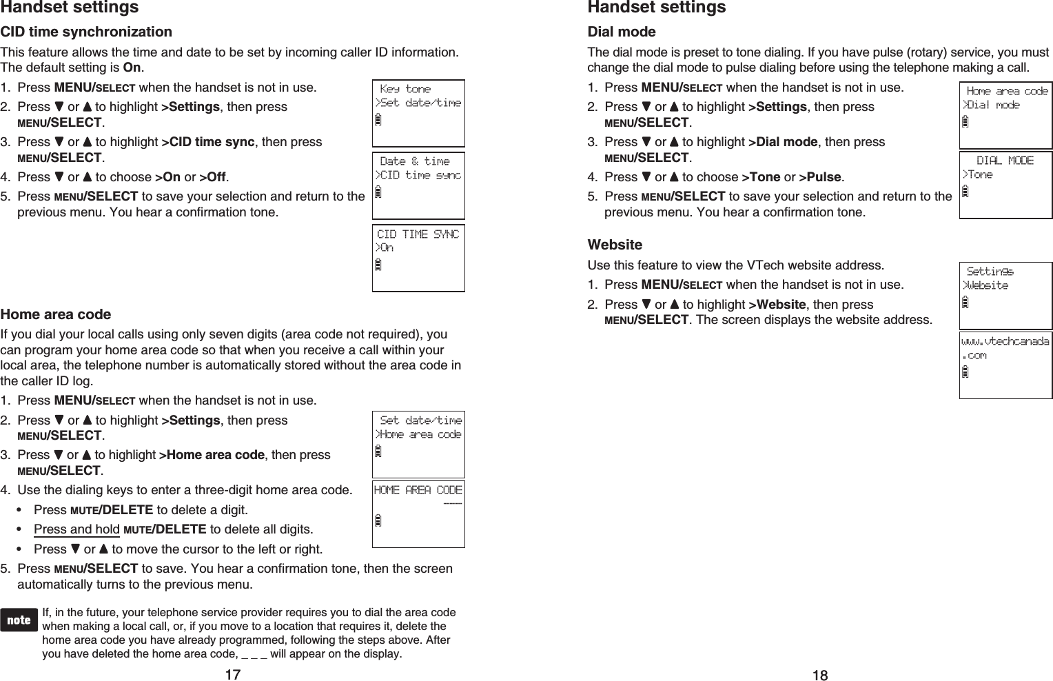 1717Handset settingsCID time synchronizationThis feature allows the time and date to be set by incoming caller ID information. The default setting is On.Press MENU/SELECT when the handset is not in use.Press or to highlight &gt;Settings, then press MENU/SELECT.Press or  to highlight &gt;CID time sync, then press MENU/SELECT.Press or  to choose &gt;On or &gt;Off.Press MENU/SELECT to save your selection and return to the previous menu. You hear a confirmation tone.Home area codeIf you dial your local calls using only seven digits (area code not required), you can program your home area code so that when you receive a call within your local area, the telephone number is automatically stored without the area code in the caller ID log.Press MENU/SELECT when the handset is not in use.Press or to highlight &gt;Settings, then press MENU/SELECT.Press  or  to highlight &gt;Home area code, then press MENU/SELECT.Use the dialing keys to enter a three-digit home area code. Press MUTE/DELETE to delete a digit.Press and hold MUTE/DELETE to delete all digits.Press or to move the cursor to the left or right.Press MENU/SELECT to save. You hear a confirmation tone, then the screen automatically turns to the previous menu.If, in the future, your telephone service provider requires you to dial the area code when making a local call, or, if you move to a location that requires it, delete the home area code you have already programmed, following the steps above. After you have deleted the home area code, _ _ _ will appear on the display.1.2.3.4.5.1.2.3.4.•••5. Set date/time&gt;Home area codeHOME AREA CODE--- Key tone&gt;Set date/time Date &amp; time&gt;CID time syncCID TIME SYNC&gt;On1818Handset settingsDial modeThe dial mode is preset to tone dialing. If you have pulse (rotary) service, you must change the dial mode to pulse dialing before using the telephone making a call.Press MENU/SELECT when the handset is not in use.Press or to highlight &gt;Settings, then press MENU/SELECT.Press or  to highlight &gt;Dial mode, then press MENU/SELECT.Press or  to choose &gt;Tone or &gt;Pulse.Press MENU/SELECT to save your selection and return to the previous menu. You hear a confirmation tone.WebsiteUse this feature to view the VTech website address.Press MENU/SELECT when the handset is not in use.Press or to highlight &gt;Website, then press MENU/SELECT. The screen displays the website address.1.2.3.4.5.1.2. Home area code&gt;Dial modeDIAL MODE&gt;Tone Settings&gt;Websitewww.vtechcanada.com