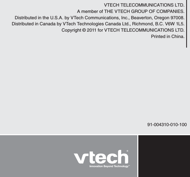 VTECH TELECOMMUNICATIONS LTD.A member of THE VTECH GROUP OF COMPANIES.Distributed in the U.S.A. by VTech Communications, Inc., Beaverton, Oregon 97008.Distributed in Canada by VTech Technologies Canada Ltd., Richmond, B.C. V6W 1L5.Copyright © 2011 for VTECH TELECOMMUNICATIONS LTD.Printed in China. 91-004310-010-100