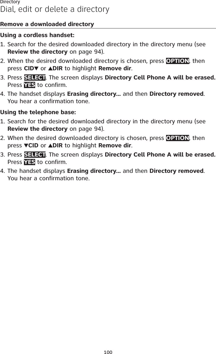 100DirectoryDial, edit or delete a directoryRemove a downloaded directoryUsing a cordless handset:Search for the desired downloaded directory in the directory menu (see Review the directory on page 94).When the desired downloaded directory is chosen, press OPTION, then press CID  or  DIR to highlight Remove dir.Press SELECT. The screen displays Directory Cell Phone A will be erased. Press YES to confirm.The handset displays Erasing directory... and then Directory removed.You hear a confirmation tone.Using the telephone base:Search for the desired downloaded directory in the directory menu (see Review the directory on page 94).When the desired downloaded directory is chosen, press OPTION, then press  CID or  DIR to highlight Remove dir.Press SELECT. The screen displays Directory Cell Phone A will be erased. Press YES to confirm.The handset displays Erasing directory... and then Directory removed.You hear a confirmation tone.1.2.3.4.1.2.3.4.