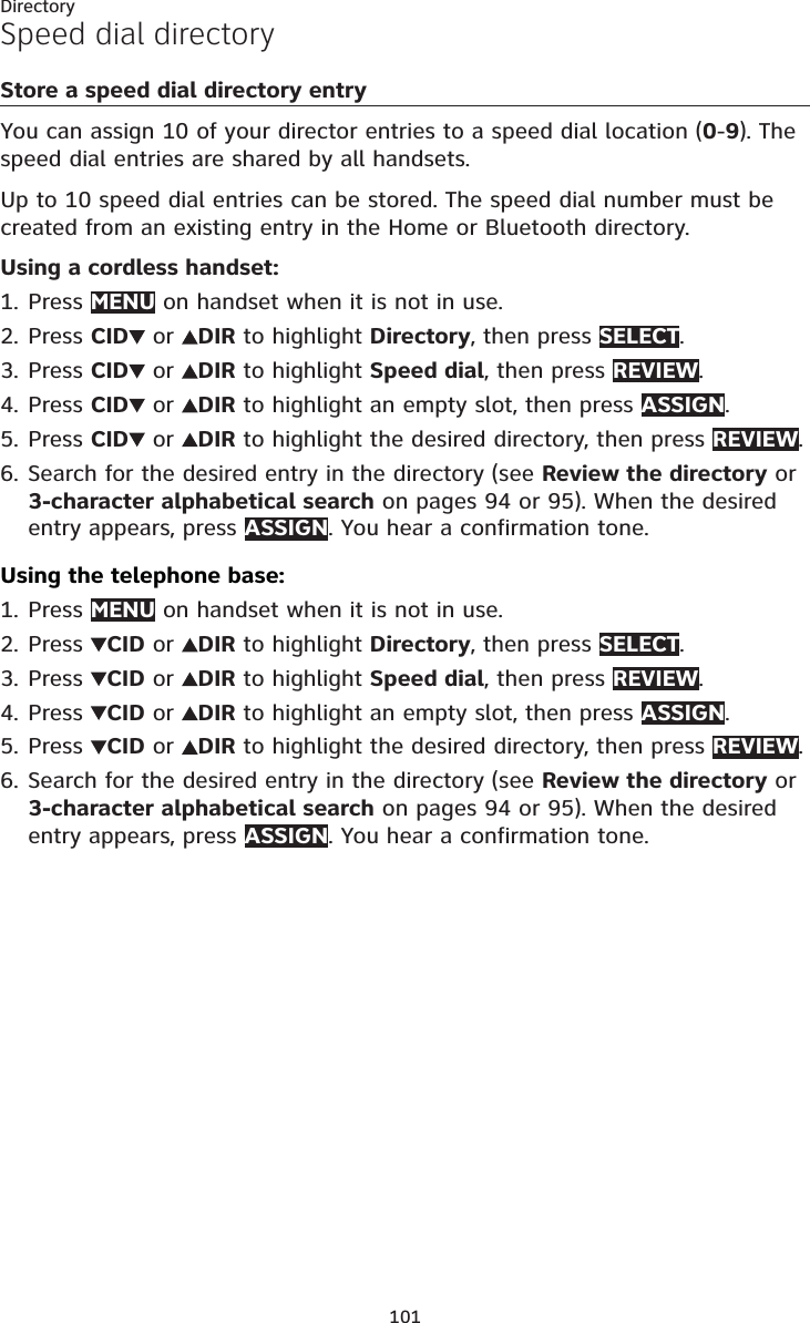 101DirectorySpeed dial directoryStore a speed dial directory entryYou can assign 10 of your director entries to a speed dial location (0-9). Thespeed dial entries are shared by all handsets.Up to 10 speed dial entries can be stored. The speed dial number must be created from an existing entry in the Home or Bluetooth directory.Using a cordless handset:Press MENU on handset when it is not in use.Press CID  or  DIR to highlight Directory, then press SELECT.Press CID  or  DIR to highlight Speed dial, then press REVIEW.Press CID  or  DIR to highlight an empty slot, then press ASSIGN.Press CID  or  DIR to highlight the desired directory, then press REVIEW.Search for the desired entry in the directory (see Review the directory or 3-character alphabetical search on pages 94 or 95). When the desired entry appears, press ASSIGN. You hear a confirmation tone.Using the telephone base:Press MENU on handset when it is not in use.Press  CID or  DIR to highlight Directory, then press SELECT.Press  CID or  DIR to highlight Speed dial, then press REVIEW.Press  CID or  DIR to highlight an empty slot, then press ASSIGN.Press  CID or  DIR to highlight the desired directory, then press REVIEW.Search for the desired entry in the directory (see Review the directory or 3-character alphabetical search on pages 94 or 95). When the desired entry appears, press ASSIGN. You hear a confirmation tone.1.2.3.4.5.6.1.2.3.4.5.6.