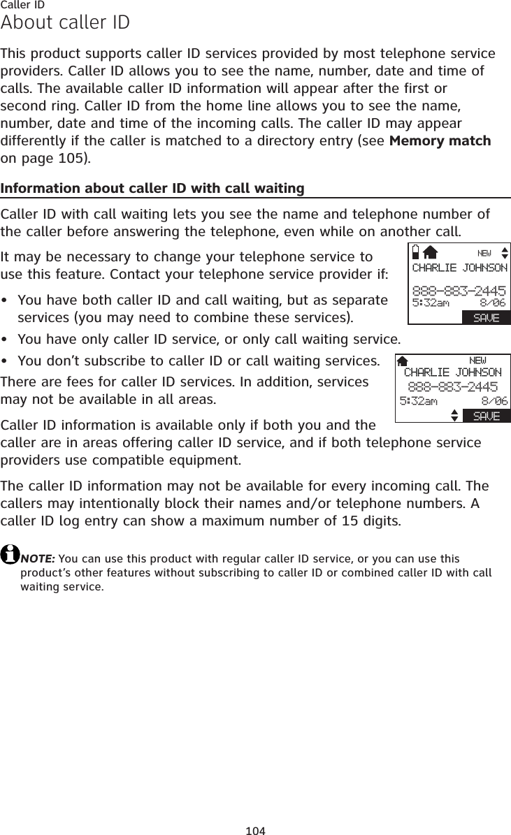 104About caller IDThis product supports caller ID services provided by most telephone service providers. Caller ID allows you to see the name, number, date and time of calls. The available caller ID information will appear after the first or second ring. Caller ID from the home line allows you to see the name, number, date and time of the incoming calls. The caller ID may appear differently if the caller is matched to a directory entry (see Memory matchon page 105).Information about caller ID with call waitingCaller ID with call waiting lets you see the name and telephone number of the caller before answering the telephone, even while on another call.It may be necessary to change your telephone service to use this feature. Contact your telephone service provider if:You have both caller ID and call waiting, but as separate services (you may need to combine these services).You have only caller ID service, or only call waiting service.You don’t subscribe to caller ID or call waiting services.There are fees for caller ID services. In addition, services may not be available in all areas.Caller ID information is available only if both you and the caller are in areas offering caller ID service, and if both telephone service providers use compatible equipment.The caller ID information may not be available for every incoming call. The callers may intentionally block their names and/or telephone numbers. A caller ID log entry can show a maximum number of 15 digits.NOTE: You can use this product with regular caller ID service, or you can use this product’s other features without subscribing to caller ID or combined caller ID with call waiting service.•••Caller IDCHARLIE JOHNSON888-883-24455:32am     8/06  SAVENEWNEWCHARLIE JOHNSON888-883-24455:32am       8/06SAVE