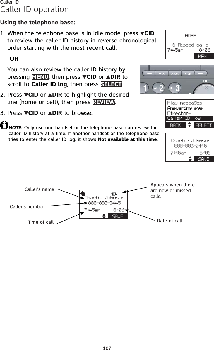 107Caller IDCaller ID operationUsing the telephone base:When the telephone base is in idle mode, press  CIDto review the caller ID history in reverse chronological order starting with the most recent call.-OR-You can also review the caller ID history by pressing MENU, then press CIDor DIR to scroll to Caller ID log, then press SELECT.Press  CID or DIR to highlight the desired line (home or cell), then press REVIEW.Press  CID or DIR to browse.NOTE: Only use one handset or the telephone base can review the caller ID history at a time. If another handset or the telephone base tries to enter the caller ID log, it shows Not available at this time.1.2.3.BASE6 Missed calls7:45am      8/06    MENUPlay messagesAnswering sysDirectoryCaller ID logBACK    SELECTCharlie Johnson888-883-24457:45am     8/06    SAVENEWCharlie Johnson888-883-24457:45am     8/06    SAVECaller’s nameCaller’s numberAppears when there are new or missed calls.Time of call Date of call