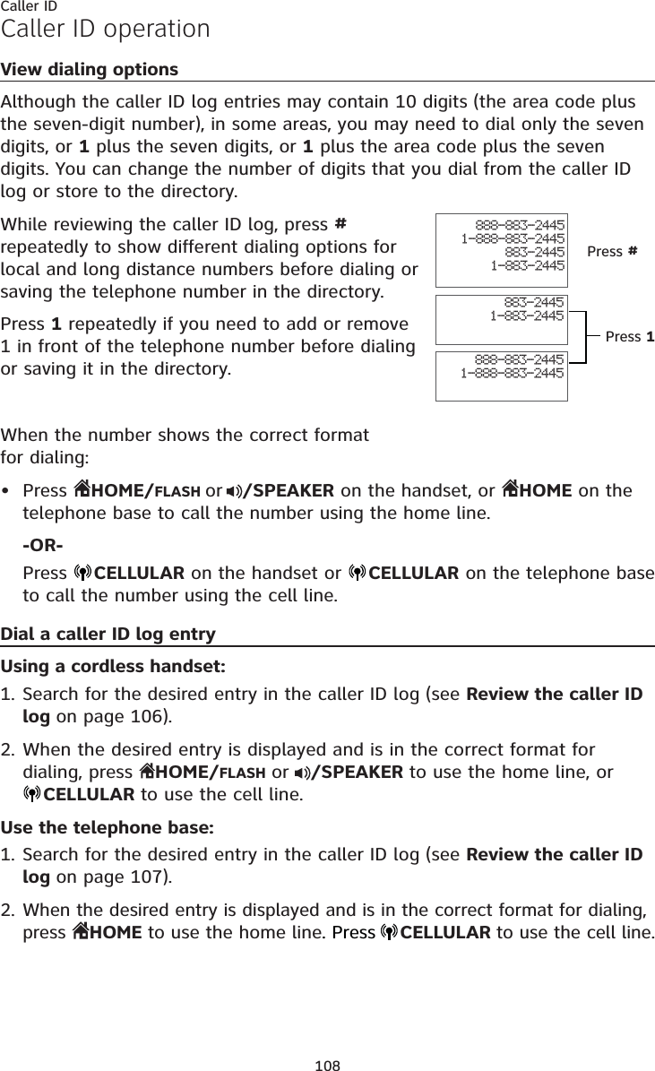 108Caller IDCaller ID operationView dialing optionsAlthough the caller ID log entries may contain 10 digits (the area code plus the seven-digit number), in some areas, you may need to dial only the seven digits, or 1 plus the seven digits, or 1 plus the area code plus the seven digits. You can change the number of digits that you dial from the caller ID log or store to the directory. While reviewing the caller ID log, press #repeatedly to show different dialing options for local and long distance numbers before dialing or saving the telephone number in the directory.Press 1 repeatedly if you need to add or remove 1 in front of the telephone number before dialing or saving it in the directory.When the number shows the correct format for dialing:Press  HOME/FLASH or /SPEAKER on the handset, or  HOME on the telephone base to call the number using the home line.-OR-Press  CELLULAR on the handset or  CELLULAR on the telephone base to call the number using the cell line.Dial a caller ID log entryUsing a cordless handset:Search for the desired entry in the caller ID log (see Review the caller ID log on page 106).When the desired entry is displayed and is in the correct format for dialing, press  HOME/FLASHor /SPEAKER to use the home line, orCELLULAR to use the cell line.Use the telephone base:Search for the desired entry in the caller ID log (see Review the caller ID log on page 107).When the desired entry is displayed and is in the correct format for dialing, press  HOME to use the home line. PressCELLULARto use the cell line.•1.2.1.2.888-883-24451-888-883-2445883-24451-883-2445888-883-24451-888-883-2445883-24451-883-2445Press #Press 1