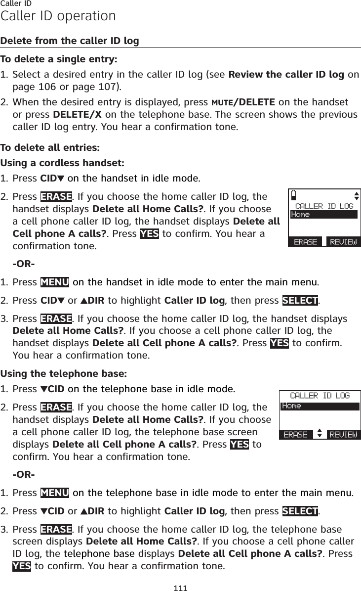 111Caller IDCaller ID operationDelete from the caller ID logTo delete a single entry:Select a desired entry in the caller ID log (see Review the caller ID log on page 106 or page 107).When the desired entry is displayed, press MUTE/DELETE on the handset or press DELETE/X on the telephone base. The screen shows the previous caller ID log entry. You hear a confirmation tone.To delete all entries:Using a cordless handset:Press CID on the handset in idle mode.Press ERASE. If you choose the home caller ID log, the handset displays Delete all Home Calls?. If you choose a cell phone caller ID log, the handset displays Delete all Cell phone A calls?. Press YES to confirm. You hear a confirmation tone.-OR-Press MENU on the handset in idle mode to enter the main menu.Press CID or DIR to highlight Caller ID log, then press SELECT.Press ERASE. If you choose the home caller ID log, the handset displays Delete all Home Calls?. If you choose a cell phone caller ID log, the handset displays Delete all Cell phone A calls?. Press YES to confirm. You hear a confirmation tone.Using the telephone base:Press  CID on the telephone base in idle mode.Press ERASE. If you choose the home caller ID log, the handset displays Delete all Home Calls?. If you choose a cell phone caller ID log, the telephone base screendisplays Delete all Cell phone A calls?. Press YES to confirm. You hear a confirmation tone.-OR-Press MENU on the telephone base in idle mode to enter the main menu.Press CID or DIR to highlight Caller ID log, then press SELECT.Press ERASE. If you choose the home caller ID log, the telephone base screen displays Delete all Home Calls?. If you choose a cell phone caller ID log, the telephone base displays Delete all Cell phone A calls?. Press YES to confirm. You hear a confirmation tone.1.2.1.2.1.2.3.1.2.1.2.3.CALLER ID LOGHomeERASE REVIEWCALLER ID LOGHomeERASE REVIEW