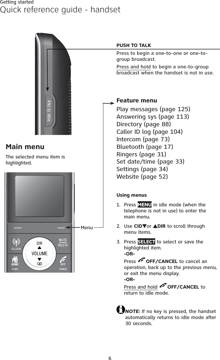 6Getting startedQuick reference guide - handsetMenuFeature menuPlay messages (page 125)Answering sys (page 113)Directory (page 88)Caller ID log (page 104)Intercom (page 73)Bluetooth (page 17)Ringers (page 31)Set date/time (page 33)Settings (page 34)Website (page 52)Main menuThe selected menu item is highlighted.PUSH TO TALK  Press to begin a one-to-one or one-to-group broadcast.Press and hold to begin a one-to-group broadcast when the handset is not in use.Using menusPress MENU in idle mode (when the telephone is not in use) to enter the main menu.Use CID or DIR to scroll through menu items.Press SELECT to select or save the highlighted item.-OR-Press  OFF/CANCEL to cancel an operation, back up to the previous menu,  or exit the menu display.-OR-Press and hold OFF/CANCEL to return to idle mode.NOTE: If no key is pressed, the handset automatically returns to idle mode after 30 seconds.1.2.3.