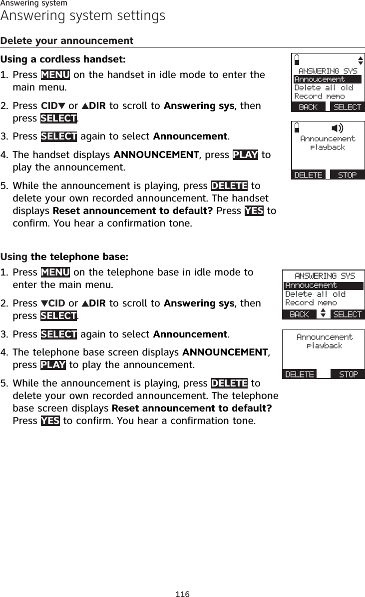 116Answering systemAnswering system settingsDelete your announcementUsing a cordless handset:Press MENU on the handset in idle mode to enter the main menu.Press CID or DIR to scroll to Answering sys, then press SELECT.Press SELECT again to select Announcement.The handset displays ANNOUNCEMENT, press PLAY to play the announcement.While the announcement is playing, press DELETE to delete your own recorded announcement. The handset displays Reset announcement to default? Press YES to confirm. You hear a confirmation tone.Using the telephone base:Press MENU on the telephone base in idle mode to enter the main menu.Press  CID or DIR to scroll to Answering sys, then press SELECT.Press SELECT again to select Announcement.The telephone base screen displays ANNOUNCEMENT,press PLAY to play the announcement.While the announcement is playing, press DELETE to delete your own recorded announcement. The telephone base screen displays Reset announcement to default?Press YES to confirm. You hear a confirmation tone.1.2.3.4.5.1.2.3.4.5.Announcementplay ba c kDELETE   STOPANSWERING SYSAnnoucementDelete all oldRecord memoBACK SELECTANSWERING SYSAnnoucementDelete all oldRecord memoBACK    SELECTAnnouncementplay ba ckDELETE      STOP 