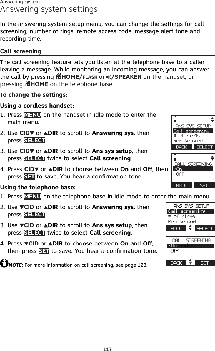 117Answering systemAnswering system settingsIn the answering system setup menu, you can change the settings for call screening, number of rings, remote access code, message alert tone and recording time.Call screeningThe call screening feature lets you listen at the telephone base to a caller leaving a message. While monitoring an incoming message, you can answer the call by pressing HOME/FLASH or /SPEAKER on the handset, or pressing  HOME on the telephone base.To change the settings:Using a cordless handset:Press MENU on the handset in idle mode to enter the main menu.Use CID or DIR to scroll to Answering sys, then press SELECT.Use CID or DIR to scroll to Ans sys setup, then press SELECT twice to select Call screening.Press CID or DIR to choose between On and Off, then press SET to save. You hear a confirmation tone.Using the telephone base:Press MENU on the telephone base in idle mode to enter the main menu.Use CID or DIR to scroll to Answering sys, then press SELECT.Use CID or DIR to scroll to Ans sys setup, then press SELECT twice to select Call screening.Press CIDor DIR to choose between On and Off,then press SET to save. You hear a confirmation tone.NOTE: For more information on call screening, see page 123.1.2.3.4.1.2.3.4.ANS SYS SETUPCall screening# of ringsRemote codeBACK SELECTCALL SCREENING3On OffBACK SETANS SYS SETUPCall screening# of ringsRemote codeBACK    SELECTCALL SCREENING3OnHandset OffBACK      SET