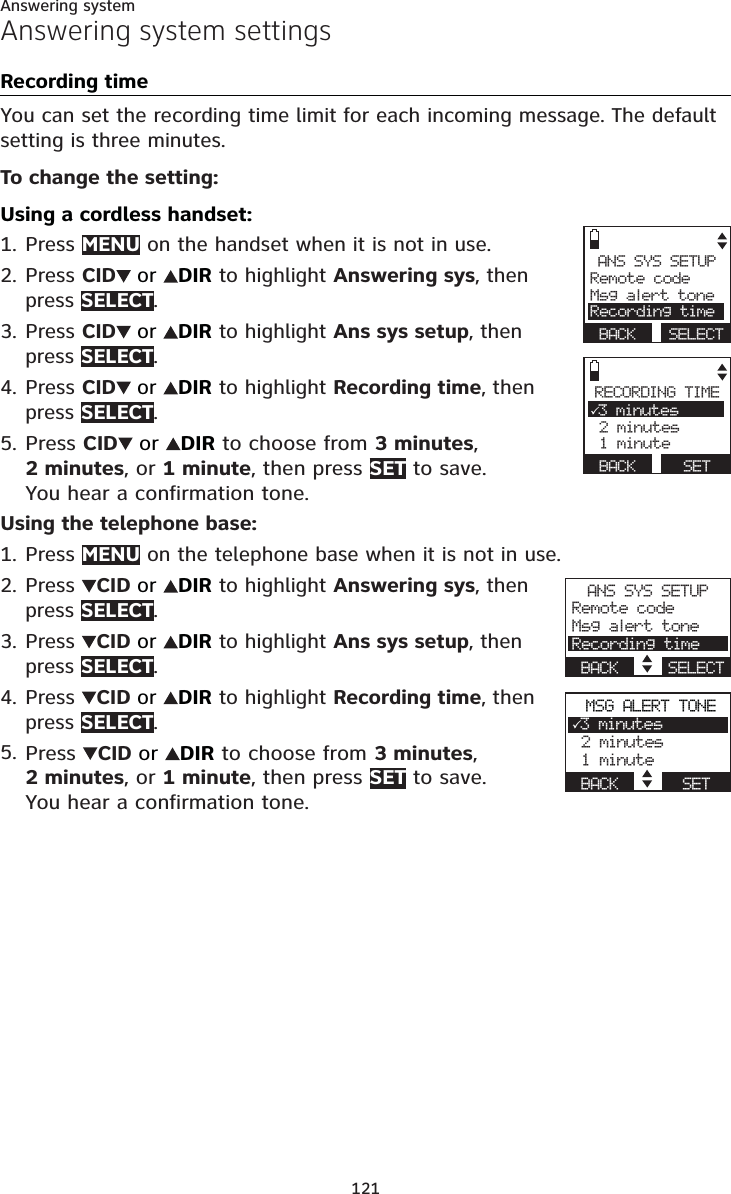 121Answering systemAnswering system settingsRecording timeYou can set the recording time limit for each incoming message. The default setting is three minutes.To change the setting:Using a cordless handset:Press MENU on the handset when it is not in use.Press CID or DIR to highlight Answering sys, then press SELECT.Press CID or DIR to highlight Ans sys setup, then press SELECT.Press CID or DIR to highlight Recording time, then press SELECT.Press CID or DIR to choose from 3 minutes,2 minutes, or 1 minute, then press SET to save. You hear a confirmation tone.Using the telephone base:Press MENU on the telephone base when it is not in use.Press  CID or DIR to highlight Answering sys, then press SELECT.Press  CID or DIR to highlight Ans sys setup, then press SELECT.Press  CID or DIR to highlight Recording time, then press SELECT.Press CIDor DIR to choose from 3 minutes,2 minutes, or 1 minute, then press SET to save. You hear a confirmation tone.1.2.3.4.5.1.2.3.4.5.ANS SYS SETUPRemote codeMsg alert toneRecording timeBACK SELECTRECORDING TIME33 minutes 2 minutes 1 minuteBACK      SETANS SYS SETUPRemote codeMsg alert toneRecording timeBACK    SELECTMSG ALERT TONE33 minutes 2 minutes 1 minuteBACK      SET