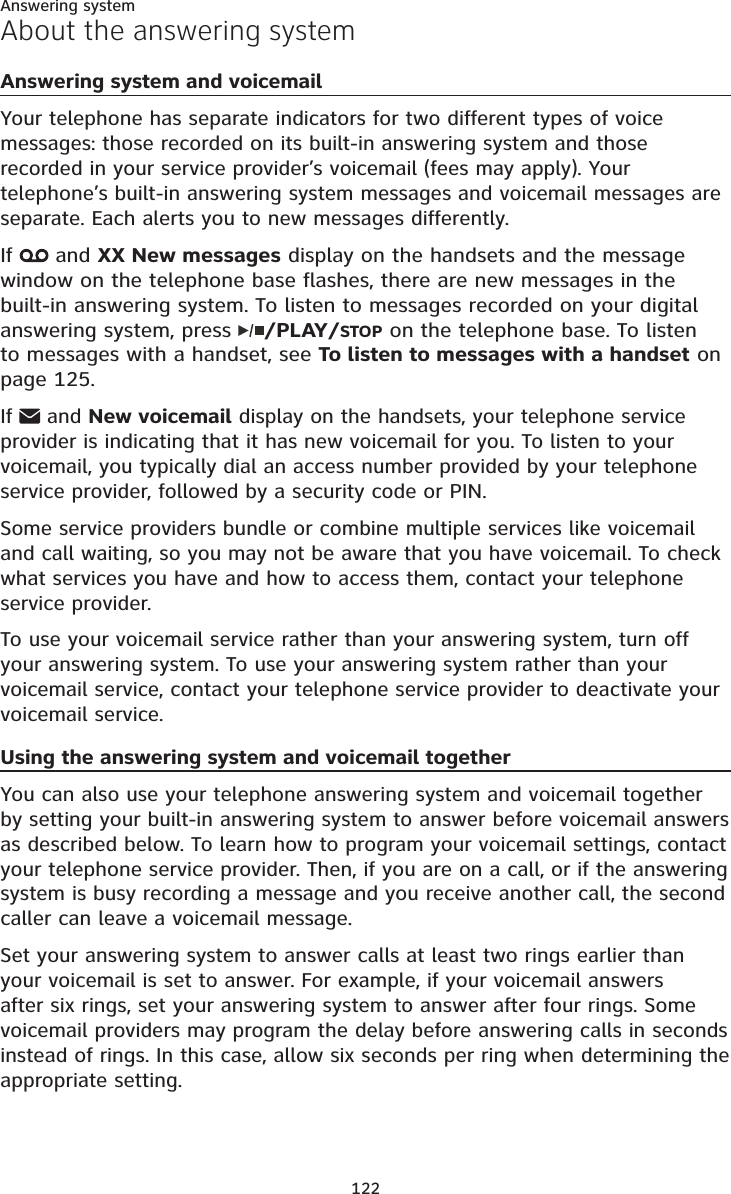 122About the answering systemAnswering system and voicemailYour telephone has separate indicators for two different types of voice messages: those recorded on its built-in answering system and those recorded in your service provider’s voicemail (fees may apply). Your telephone’s built-in answering system messages and voicemail messages are separate. Each alerts you to new messages differently.If  and XX New messages display on the handsets and the message window on the telephone base flashes, there are new messages in the built-in answering system. To listen to messages recorded on your digital answering system, press  /PLAY/STOP on the telephone base. To listen to messages with a handset, see To listen to messages with a handset on page 125.If  and New voicemail display on the handsets, your telephone service provider is indicating that it has new voicemail for you. To listen to your voicemail, you typically dial an access number provided by your telephone service provider, followed by a security code or PIN.Some service providers bundle or combine multiple services like voicemail and call waiting, so you may not be aware that you have voicemail. To check what services you have and how to access them, contact your telephone service provider.To use your voicemail service rather than your answering system, turn off your answering system. To use your answering system rather than your voicemail service, contact your telephone service provider to deactivate your voicemail service. Using the answering system and voicemail togetherYou can also use your telephone answering system and voicemail together by setting your built-in answering system to answer before voicemail answers as described below. To learn how to program your voicemail settings, contact your telephone service provider. Then, if you are on a call, or if the answering system is busy recording a message and you receive another call, the second caller can leave a voicemail message.Set your answering system to answer calls at least two rings earlier than your voicemail is set to answer. For example, if your voicemail answers after six rings, set your answering system to answer after four rings. Some voicemail providers may program the delay before answering calls in seconds instead of rings. In this case, allow six seconds per ring when determining the appropriate setting.Answering system