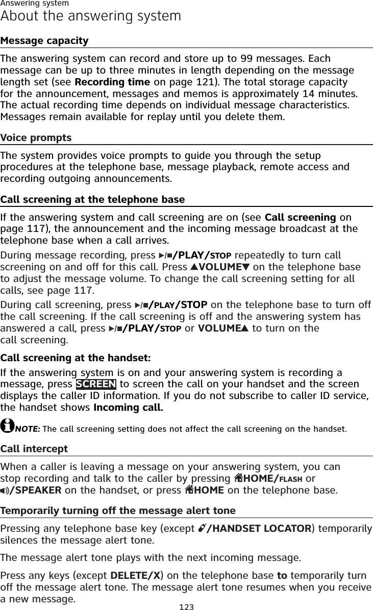 123Answering systemAbout the answering systemMessage capacityThe answering system can record and store up to 99 messages. Each message can be up to three minutes in length depending on the message length set (see Recording time on page 121). The total storage capacity for the announcement, messages and memos is approximately 14 minutes. The actual recording time depends on individual message characteristics. Messages remain available for replay until you delete them.Voice promptsThe system provides voice prompts to guide you through the setup procedures at the telephone base, message playback, remote access and recording outgoing announcements.Call screening at the telephone baseIf the answering system and call screening are on (see Call screening on page 117), the announcement and the incoming message broadcast at the telephone base when a call arrives. During message recording, press  /PLAY/STOP repeatedly to turn call screening on and off for this call. Press  VOLUME on the telephone base to adjust the message volume. To change the call screening setting for all calls, see page 117.During call screening, press  /PLAY/STOP on the telephone base to turn off the call screening. If the call screening is off and the answering system has answered a call, press  /PLAY/STOP or VOLUME to turn on the call screening.Call screening at the handset:If the answering system is on and your answering system is recording a message, press SCREEN to screen the call on your handset and the screen displays the caller ID information. If you do not subscribe to caller ID service, the handset shows Incoming call.NOTE: The call screening setting does not affect the call screening on the handset.Call interceptWhen a caller is leaving a message on your answering system, you can stop recording and talk to the caller by pressing  HOME/FLASH or/SPEAKER on the handset, or press  HOME on the telephone base.Temporarily turning off the message alert tonePressing any telephone base key (except  /HANDSET LOCATOR) temporarily silences the message alert tone.The message alert tone plays with the next incoming message.Press any keys (except DELETE/X) on the telephone base to temporarily turn off the message alert tone. The message alert tone resumes when you receive a new message.