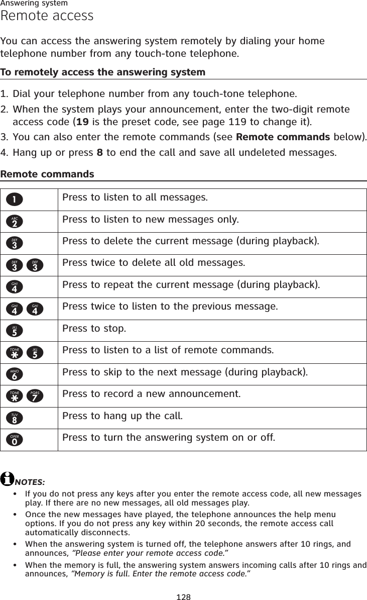 128Answering systemRemote accessYou can access the answering system remotely by dialing your home telephone number from any touch-tone telephone.To remotely access the answering systemDial your telephone number from any touch-tone telephone.When the system plays your announcement, enter the two-digit remote access code (19 is the preset code, see page 119 to change it).You can also enter the remote commands (see Remote commands below).Hang up or press 8 to end the call and save all undeleted messages.Remote commandsNOTES:If you do not press any keys after you enter the remote access code, all new messages play. If there are no new messages, all old messages play.Once the new messages have played, the telephone announces the help menu options. If you do not press any key within 20 seconds, the remote access call automatically disconnects.When the answering system is turned off, the telephone answers after 10 rings, and announces, “Please enter your remote access code.”When the memory is full, the answering system answers incoming calls after 10 rings and announces, “Memory is full. Enter the remote access code.”1.2.3.4.••••1Press to listen to all messages.2Press to listen to new messages only.3Press to delete the current message (during playback).33 Press twice to delete all old messages.4Press to repeat the current message (during playback).44 Press twice to listen to the previous message.5Press to stop.*5 Press to listen to a list of remote commands.6Press to skip to the next message (during playback).*7 Press to record a new announcement.8Press to hang up the call.0Press to turn the answering system on or off.