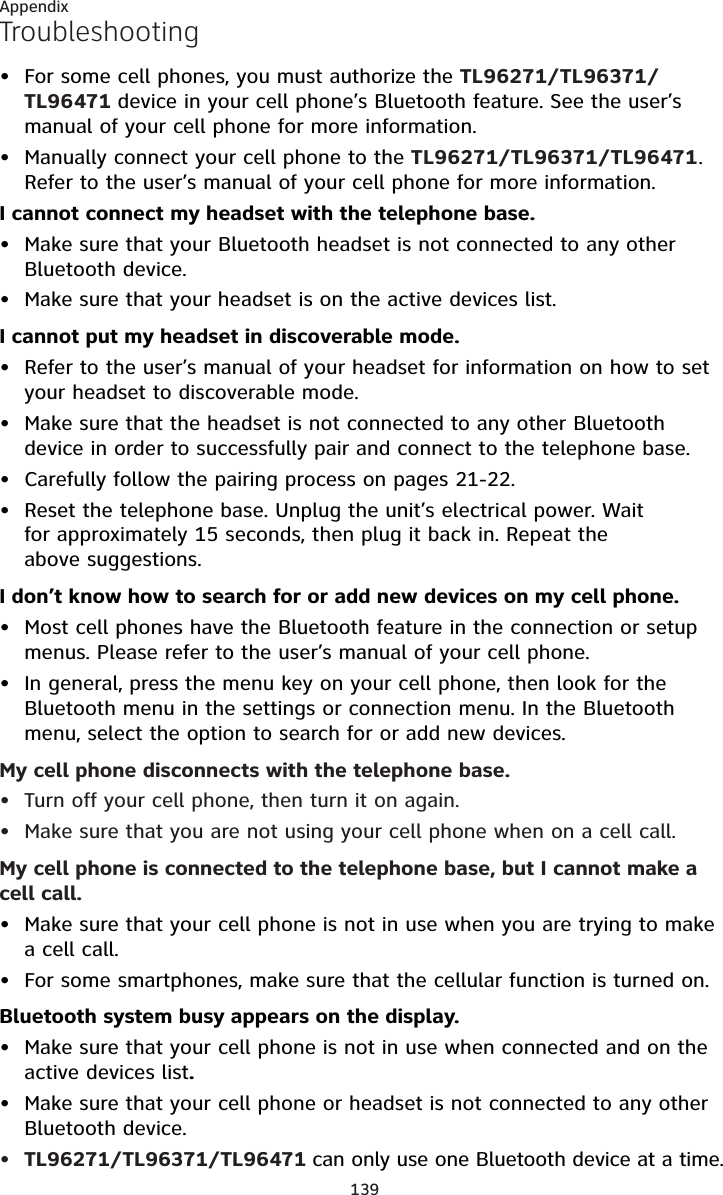 139AppendixTroubleshootingFor some cell phones, you must authorize the TL96271/TL96371/TL96471 device in your cell phone’s Bluetooth feature. See the user’s manual of your cell phone for more information.Manually connect your cell phone to the TL96271/TL96371/TL96471.Refer to the user’s manual of your cell phone for more information.I cannot connect my headset with the telephone base.Make sure that your Bluetooth headset is not connected to any other Bluetooth device.Make sure that your headset is on the active devices list.I cannot put my headset in discoverable mode.Refer to the user’s manual of your headset for information on how to set your headset to discoverable mode.Make sure that the headset is not connected to any other Bluetooth device in order to successfully pair and connect to the telephone base.Carefully follow the pairing process on pages 21-22.Reset the telephone base. Unplug the unit’s electrical power. Wait for approximately 15 seconds, then plug it back in. Repeat the above suggestions.I don’t know how to search for or add new devices on my cell phone.Most cell phones have the Bluetooth feature in the connection or setup menus. Please refer to the user’s manual of your cell phone.In general, press the menu key on your cell phone, then look for the Bluetooth menu in the settings or connection menu. In the Bluetooth menu, select the option to search for or add new devices.My cell phone disconnects with the telephone base.Turn off your cell phone, then turn it on again.Make sure that you are not using your cell phone when on a cell call.My cell phone is connected to the telephone base, but I cannot make a cell call.Make sure that your cell phone is not in use when you are trying to make a cell call.For some smartphones, make sure that the cellular function is turned on.Bluetooth system busy appears on the display.Make sure that your cell phone is not in use when connected and on the active devices list.Make sure that your cell phone or headset is not connected to any other Bluetooth device.TL96271/TL96371/TL96471 can only use one Bluetooth device at a time.•••••••••••••••••