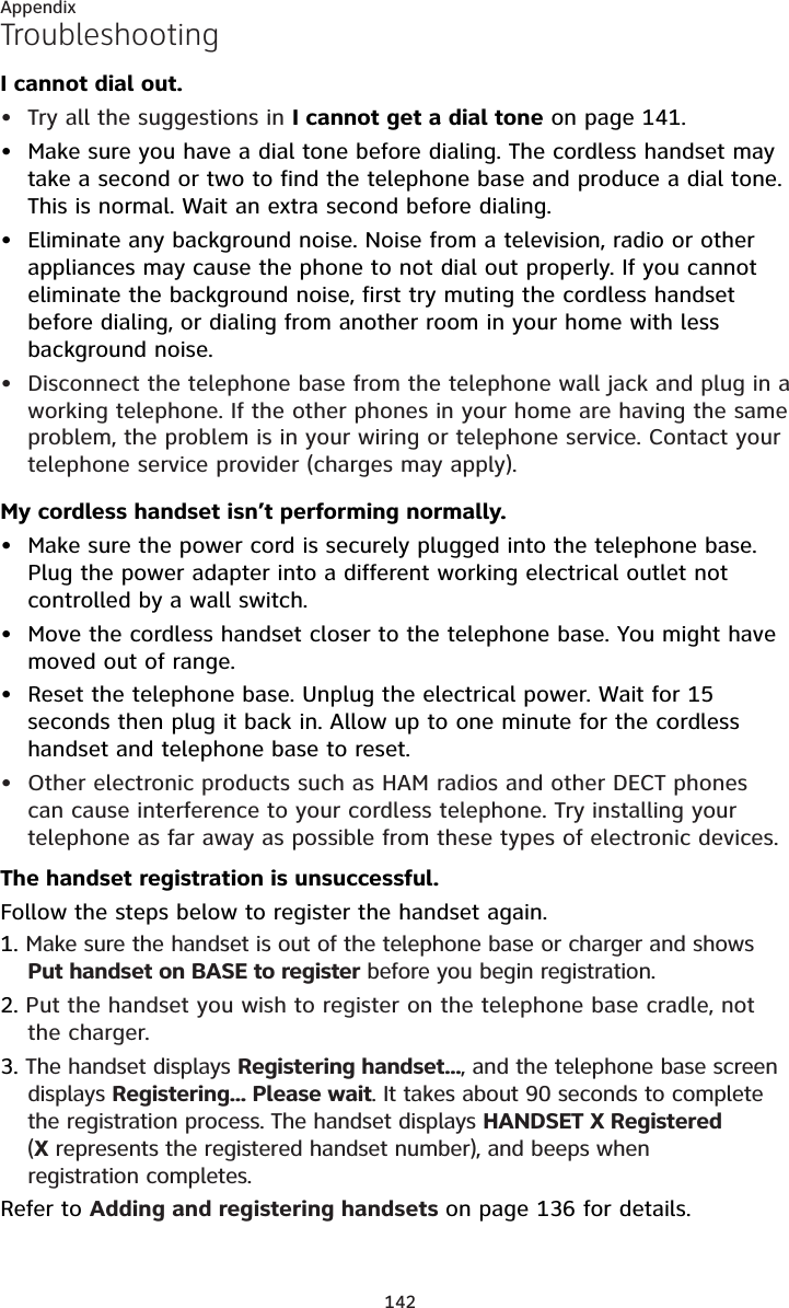 142AppendixTroubleshootingI cannot dial out.Try all the suggestions in I cannot get a dial tone on page 141.Make sure you have a dial tone before dialing. The cordless handset may take a second or two to find the telephone base and produce a dial tone. This is normal. Wait an extra second before dialing.Eliminate any background noise. Noise from a television, radio or other appliances may cause the phone to not dial out properly. If you cannot eliminate the background noise, first try muting the cordless handset before dialing, or dialing from another room in your home with less background noise.Disconnect the telephone base from the telephone wall jack and plug in a working telephone. If the other phones in your home are having the same problem, the problem is in your wiring or telephone service. Contact your telephone service provider (charges may apply).My cordless handset isn’t performing normally.Make sure the power cord is securely plugged into the telephone base. Plug the power adapter into a different working electrical outlet not controlled by a wall switch.Move the cordless handset closer to the telephone base. You might have moved out of range.Reset the telephone base. Unplug the electrical power. Wait for 15 seconds then plug it back in. Allow up to one minute for the cordless handset and telephone base to reset.Other electronic products such as HAM radios and other DECT phonescan cause interference to your cordless telephone. Try installing yourtelephone as far away as possible from these types of electronic devices.The handset registration is unsuccessful. Follow the steps below to register the handset again.1. Make sure the handset is out of the telephone base or charger and shows Put handset on BASE to register before you begin registration.2. Put the handset you wish to register on the telephone base cradle, not the charger.3. The handset displays Registering handset..., and the telephone base screen displays Registering... Please wait. It takes about 90 seconds to complete the registration process. The handset displays HANDSET X Registered(Xrepresents the registered handset number), and beeps when registration completes.Refer to Adding and registering handsets on page 136 for details.••••••••
