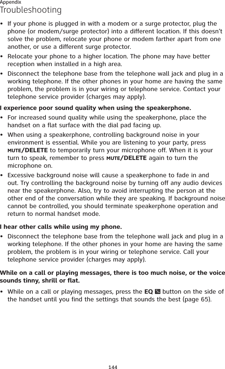 144AppendixTroubleshootingIf your phone is plugged in with a modem or a surge protector, plug the phone (or modem/surge protector) into a different location. If this doesn’t solve the problem, relocate your phone or modem farther apart from one another, or use a different surge protector.Relocate your phone to a higher location. The phone may have better reception when installed in a high area.Disconnect the telephone base from the telephone wall jack and plug in a working telephone. If the other phones in your home are having the same problem, the problem is in your wiring or telephone service. Contact your telephone service provider (charges may apply).I experience poor sound quality when using the speakerphone.For increased sound quality while using the speakerphone, place the handset on a flat surface with the dial pad facing up.When using a speakerphone, controlling background noise in your environment is essential. While you are listening to your party, press MUTE/DELETE to temporarily turn your microphone off. When it is your turn to speak, remember to press MUTE/DELETE again to turn the microphone on.Excessive background noise will cause a speakerphone to fade in and out. Try controlling the background noise by turning off any audio devices near the speakerphone. Also, try to avoid interrupting the person at the other end of the conversation while they are speaking. If background noise cannot be controlled, you should terminate speakerphone operation and return to normal handset mode.I hear other calls while using my phone.Disconnect the telephone base from the telephone wall jack and plug in a working telephone. If the other phones in your home are having the same problem, the problem is in your wiring or telephone service. Call your telephone service provider (charges may apply).While on a call or playing messages, there is too much noise, or the voice sounds tinny, shrill or flat.While on a call or playing messages, press the EQ   button on the side of the handset until you find the settings that sounds the best (page 65).••••••••