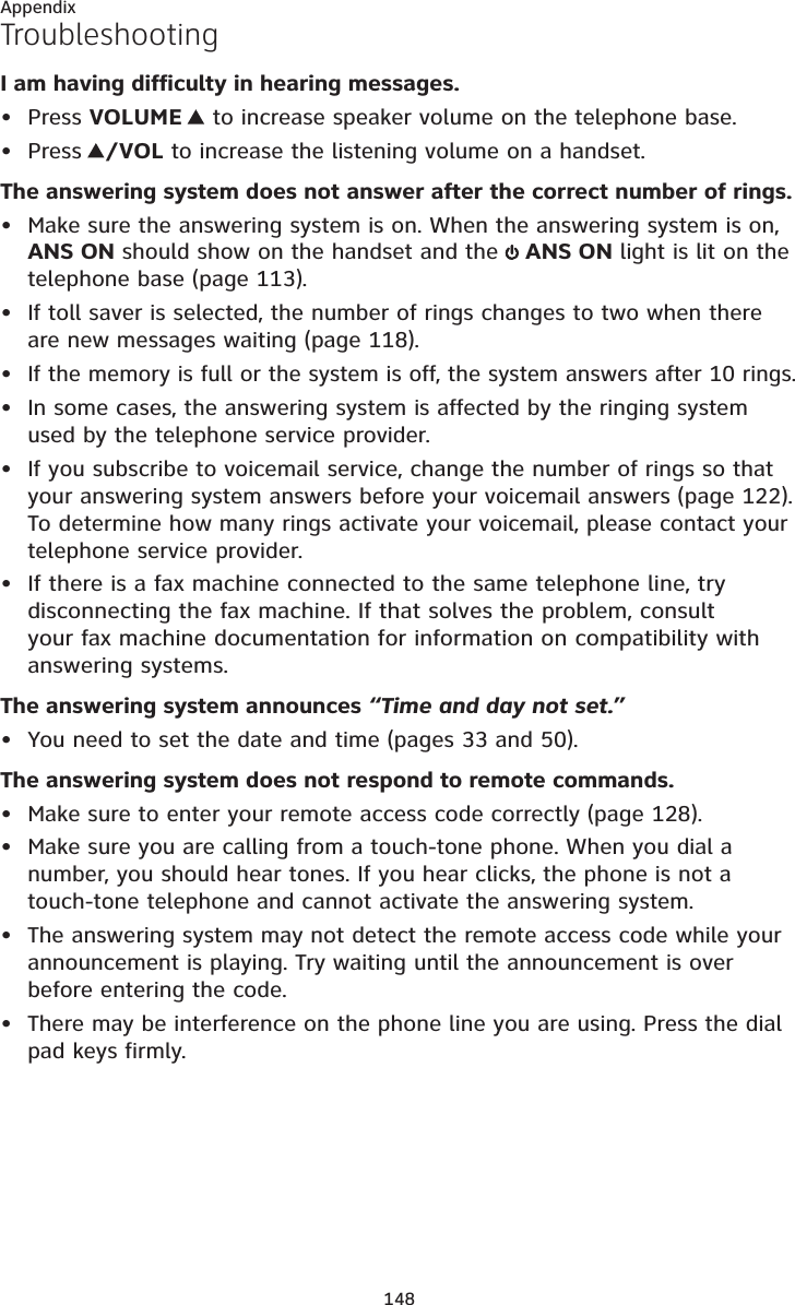 148AppendixTroubleshootingI am having difficulty in hearing messages.Press VOLUME   to increase speaker volume on the telephone base.Press /VOL to increase the listening volume on a handset.The answering system does not answer after the correct number of rings.Make sure the answering system is on. When the answering system is on, ANS ON should show on the handset and the  ANS ON light is lit on the telephone base (page 113).If toll saver is selected, the number of rings changes to two when there are new messages waiting (page 118).If the memory is full or the system is off, the system answers after 10 rings.In some cases, the answering system is affected by the ringing system used by the telephone service provider.If you subscribe to voicemail service, change the number of rings so that your answering system answers before your voicemail answers (page 122).To determine how many rings activate your voicemail, please contact your telephone service provider.If there is a fax machine connected to the same telephone line, try disconnecting the fax machine. If that solves the problem, consult your fax machine documentation for information on compatibility with answering systems.The answering system announces “Time and day not set.”You need to set the date and time (pages 33 and 50).The answering system does not respond to remote commands.Make sure to enter your remote access code correctly (page 128).Make sure you are calling from a touch-tone phone. When you dial a number, you should hear tones. If you hear clicks, the phone is not a touch-tone telephone and cannot activate the answering system.The answering system may not detect the remote access code while your announcement is playing. Try waiting until the announcement is over before entering the code.There may be interference on the phone line you are using. Press the dial pad keys firmly.•••••••••••••