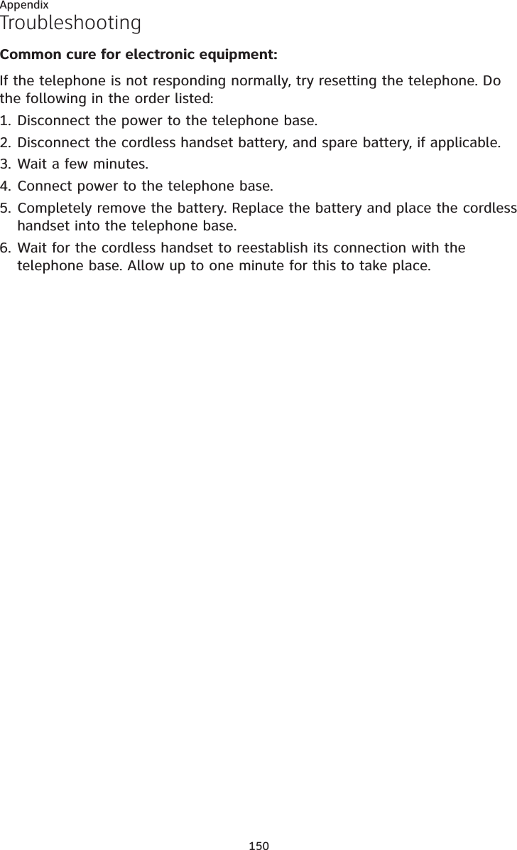 150AppendixTroubleshootingCommon cure for electronic equipment:If the telephone is not responding normally, try resetting the telephone. Do the following in the order listed:Disconnect the power to the telephone base.Disconnect the cordless handset battery, and spare battery, if applicable.Wait a few minutes.Connect power to the telephone base.Completely remove the battery. Replace the battery and place the cordless handset into the telephone base.Wait for the cordless handset to reestablish its connection with the telephone base. Allow up to one minute for this to take place.1.2.3.4.5.6.