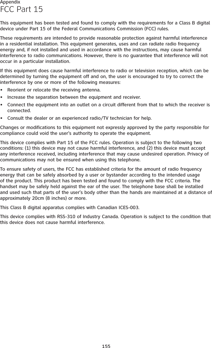 155AppendixFCC Part 15This equipment has been tested and found to comply with the requirements for a Class B digital device under Part 15 of the Federal Communications Commission (FCC) rules.These requirements are intended to provide reasonable protection against harmful interference in a residential installation. This equipment generates, uses and can radiate radio frequency energy and, if not installed and used in accordance with the instructions, may cause harmful interference to radio communications. However, there is no guarantee that interference will not occur in a particular installation. If this equipment does cause harmful interference to radio or television reception, which can be determined by turning the equipment off and on, the user is encouraged to try to correct the interference by one or more of the following measures:Reorient or relocate the receiving antenna.Increase the separation between the equipment and receiver.Connect the equipment into an outlet on a circuit different from that to which the receiver is connected.Consult the dealer or an experienced radio/TV technician for help.Changes or modifications to this equipment not expressly approved by the party responsible for compliance could void the user’s authority to operate the equipment.This device complies with Part 15 of the FCC rules. Operation is subject to the following two conditions: (1) this device may not cause harmful interference, and (2) this device must accept any interference received, including interference that may cause undesired operation. Privacy of communications may not be ensured when using this telephone.To ensure safety of users, the FCC has established criteria for the amount of radio frequency energy that can be safely absorbed by a user or bystander according to the intended usage of the product. This product has been tested and found to comply with the FCC criteria. The handset may be safely held against the ear of the user. The telephone base shall be installed and used such that parts of the user’s body other than the hands are maintained at a distance of approximately 20cm (8 inches) or more.This Class B digital apparatus complies with Canadian ICES-003.This device complies with RSS-310 of Industry Canada. Operation is subject to the condition that this device does not cause harmful interference.••••