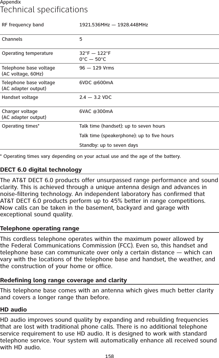 158AppendixTechnical specificationsRF frequency band 1921.536MHz — 1928.448MHzChannels 5Operating temperature 32°F — 122°F0°C — 50°CTelephone base voltage(AC voltage, 60Hz)96 — 129 VrmsTelephone base voltage(AC adapter output)6VDC @600mAHandset voltage 2.4 — 3.2 VDCCharger voltage(AC adapter output)6VAC @300mAOperating times* Talk time (handset): up to seven hoursTalk time (speakerphone): up to five hoursStandby: up to seven days* Operating times vary depending on your actual use and the age of the battery.DECT 6.0 digital technologyThe AT&amp;T DECT 6.0 products offer unsurpassed range performance and sound clarity. This is achieved through a unique antenna design and advances in noise-filtering technology. An independent laboratory has confirmed that AT&amp;T DECT 6.0 products perform up to 45% better in range competitions. Now calls can be taken in the basement, backyard and garage with exceptional sound quality.Telephone operating rangeThis cordless telephone operates within the maximum power allowed by the Federal Communications Commission (FCC). Even so, this handset and telephone base can communicate over only a certain distance — which can vary with the locations of the telephone base and handset, the weather, and the construction of your home or office.Redefining long range coverage and clarityThis telephone base comes with an antenna which gives much better clarity and covers a longer range than before.HD audioHD audio improves sound quality by expanding and rebuilding frequencies that are lost with traditional phone calls. There is no additional telephone service requirement to use HD audio. It is designed to work with standard telephone service. Your system will automatically enhance all received sound with HD audio.