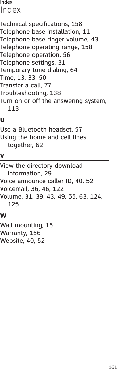 161IndexTechnical specifications, 158Telephone base installation, 11Telephone base ringer volume, 43Telephone operating range, 158Telephone operation, 56Telephone settings, 31Temporary tone dialing, 64Time, 13, 33, 50Transfer a call, 77Troubleshooting, 138Turn on or off the answering system, 113UUse a Bluetooth headset, 57Using the home and cell lines together, 62VView the directory download information, 29Voice announce caller ID, 40, 52Voicemail, 36, 46, 122Volume, 31, 39, 43, 49, 55, 63, 124,125WWall mounting, 15Warranty, 156Website, 40, 52Index