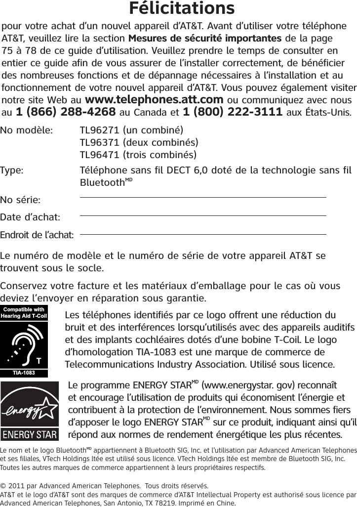 No modèle: TL96271 (un combiné)TL96371 (deux combinés)TL96471 (trois combinés)   Type:    Téléphone sans fil DECT 6,0 doté de la technologie sans fil BluetoothMDNo série: Date d’achat:Endroit de l’achat:Le numéro de modèle et le numéro de série de votre appareil AT&amp;T se trouvent sous le socle.Conservez votre facture et les matériaux d’emballage pour le cas où vous deviez l’envoyer en réparation sous garantie. Félicitationspour votre achat d’un nouvel appareil d’AT&amp;T. Avant d’utiliser votre téléphone AT&amp;T, veuillez lire la section Mesures de sécurité importantes de la page 75 à 78 de ce guide d’utilisation. Veuillez prendre le temps de consulter en entier ce guide afin de vous assurer de l’installer correctement, de bénéficier des nombreuses fonctions et de dépannage nécessaires à l’installation et au fonctionnement de votre nouvel appareil d’AT&amp;T. Vous pouvez également visiter notre site Web au www.telephones.att.com ou communiquez avec nous au 1 (866) 288-4268 au Canada et 1 (800) 222-3111 aux États-Unis. Le programme ENERGY STARMD (www.energystar. gov) reconnaît et encourage l’utilisation de produits qui économisent l’énergie et contribuent à la protection de l’environnement. Nous sommes fiers d’apposer le logo ENERGY STARMD sur ce produit, indiquant ainsi qu’il répond aux normes de rendement énergétique les plus récentes.Le nom et le logo BluetoothMD appartiennent à Bluetooth SIG, Inc. et l’utilisation par Advanced American Telephones et ses filiales, VTech Holdings ltée est utilisé sous licence. VTech Holdings ltée est membre de Bluetooth SIG, Inc. Toutes les autres marques de commerce appartiennent à leurs propriétaires respectifs.© 2011 par Advanced American Telephones.  Tous droits réservés.AT&amp;T et le logo d’AT&amp;T sont des marques de commerce d’AT&amp;T Intellectual Property est authorisé sous licence par Advanced American Telephones, San Antonio, TX 78219. Imprimé en Chine..Les téléphones identifiés par ce logo offrent une réduction du bruit et des interférences lorsqu’utilisés avec des appareils auditifs et des implants cochléaires dotés d’une bobine T-Coil. Le logo d’homologation TIA-1083 est une marque de commerce de Telecommunications Industry Association. Utilisé sous licence.TCompatible withHearing Aid T-CoilTIA-1083