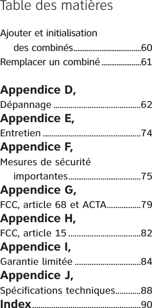 Ajouter et initialisation     des combinés....................................60Remplacer un combiné .....................61Appendice D, Dépannage .........................................62Appendice E,Entretien ..............................................74Appendice F, Mesures de sécurité     importantes..................................75Appendice G, FCC, article 68 et ACTA................79Appendice H, FCC, article 15 ..................................82Appendice I,Garantie limitée ...............................84Appendice J, Spécifications techniques............88Index...................................................90Table des matières