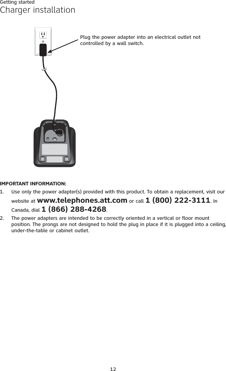 12Getting startedCharger installationIMPORTANT INFORMATION:Use only the power adapter(s) provided with this product. To obtain a replacement, visit our website at www.telephones.att.com or call 1 (800) 222-3111. In Canada, dial 1 (866) 288-4268.The power adapters are intended to be correctly oriented in a vertical or floor mount position. The prongs are not designed to hold the plug in place if it is plugged into a ceiling, under-the-table or cabinet outlet.1.2.Plug the power adapter into an electrical outlet not controlled by a wall switch.