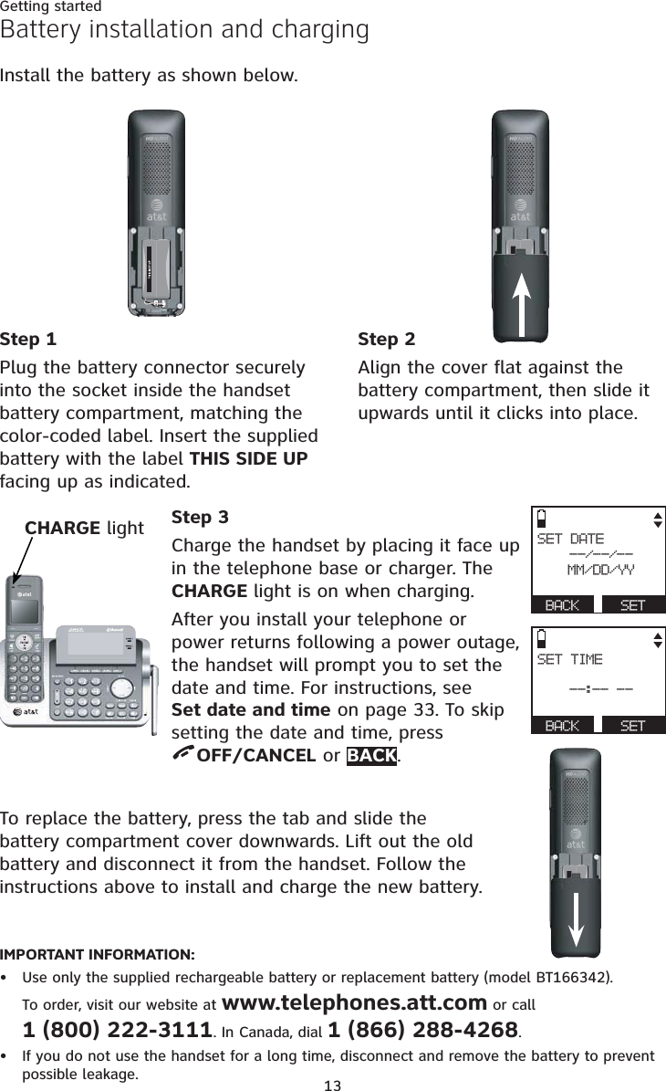 13Getting startedBattery installation and chargingInstall the battery as shown below.IMPORTANT INFORMATION:Use only the supplied rechargeable battery or replacement battery (model BT166342). To order, visit our website at www.telephones.att.com or call 1 (800) 222-3111. In Canada, dial 1 (866) 288-4268.If you do not use the handset for a long time, disconnect and remove the battery to prevent possible leakage.••To replace the battery, press the tab and slide the battery compartment cover downwards. Lift out the old battery and disconnect it from the handset. Follow the instructions above to install and charge the new battery.CHARGE light Step 3Charge the handset by placing it face up in the telephone base or charger. The CHARGE light is on when charging.After you install your telephone or power returns following a power outage, the handset will prompt you to set the date and time. For instructions, see Set date and time on page 33. To skip setting the date and time, press OFF/CANCEL or BACK.Step 1Plug the battery connector securely into the socket inside the handset battery compartment, matching the color-coded label. Insert the supplied battery with the label THIS SIDE UPfacing up as indicated.Step 2Align the cover flat against the battery compartment, then slide it upwards until it clicks into place.SET DATE--/--/--MM/DD/YYBACK SETSET TIME--:-- --BACK SET