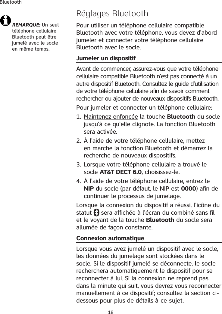 BluetoothREMARQUE: Un seul téléphone cellulaire Bluetooth peut être jumelé avec le socle en même temps.Réglages BluetoothPour utiliser un téléphone cellulaire compatible Bluetooth avec votre téléphone, vous devez d&apos;abord jumeler et connecter votre téléphone cellulaire Bluetooth avec le socle. Jumeler un dispositifAvant de commencer, assurez-vous que votre téléphone cellulaire compatible Bluetooth n&apos;est pas connecté à un autre dispositif Bluetooth. Consultez le guide d&apos;utilisation de votre téléphone cellulaire afin de savoir comment rechercher ou ajouter de nouveaux dispositifs Bluetooth. Pour jumeler et connecter un téléphone cellulaire:1. Maintenez enfoncée la touche Bluetooth du socle jusqu&apos;à ce qu&apos;elle clignote. La fonction Bluetooth sera activée.2. À l&apos;aide de votre téléphone cellulaire, mettez en marche la fonction Bluetooth et démarrez la recherche de nouveaux dispositifs.3. Lorsque votre téléphone cellulaire a trouvé le socle AT&amp;T DECT 6.0, choisissez-le.4. À l&apos;aide de votre téléphone cellulaire, entrez le NIP du socle (par défaut, le NIP est 0000) afin de continuer le processus de jumelage. Lorsque la connexion du dispositif a réussi, l&apos;icône du statut   sera affichée à l&apos;écran du combiné sans fil et le voyant de la touche Bluetooth du socle sera allumée de façon constante. Connexion automatiqueLorsque vous avez jumelé un dispositif avec le socle, les données du jumelage sont stockées dans le socle. Si le dispositif jumelé se déconnecte, le socle recherchera automatiquement le dispositif pour se reconnecter à lui. Si la connexion ne reprend pas dans la minute qui suit, vous devrez vous reconnecter manuellement à ce dispositif; consultez la section ci-dessous pour plus de détails à ce sujet. 18