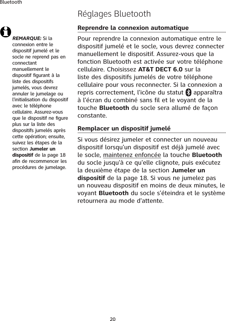 BluetoothRéglages BluetoothReprendre la connexion automatiquePour reprendre la connexion automatique entre le dispositif jumelé et le socle, vous devrez connecter manuellement le dispositif. Assurez-vous que la fonction Bluetooth est activée sur votre téléphone cellulaire. Choisissez AT&amp;T DECT 6.0 sur la liste des dispositifs jumelés de votre téléphone cellulaire pour vous reconnecter. Si la connexion a repris correctement, l&apos;icône du statut  apparaîtra à l&apos;écran du combiné sans fil et le voyant de la touche Bluetooth du socle sera allumé de façon constante.Remplacer un dispositif jumeléSi vous désirez jumeler et connecter un nouveau dispositif lorsqu&apos;un dispositif est déjà jumelé avec le socle, maintenez enfoncée la touche Bluetoothdu socle jusqu&apos;à ce qu&apos;elle clignote, puis exécutez la deuxième étape de la section Jumeler un dispositif de la page 18. Si vous ne jumelez pas un nouveau dispositif en moins de deux minutes, le voyant Bluetooth du socle s&apos;éteindra et le système retournera au mode d&apos;attente. REMARQUE: Si la connexion entre le dispositif jumelé et le socle ne reprend pas en connectant manuellement le dispositif figurant à la liste des dispositifs jumelés, vous devrez annuler le jumelage ou l&apos;initialisation du dispositif avec le téléphone cellulaire. Assurez-vous que le dispositif ne figure plus sur la liste des dispositifs jumelés après cette opération; ensuite, suivez les étapes de la section Jumeler un dispositif de la page 18 afin de recommencer les procédures de jumelage. 20