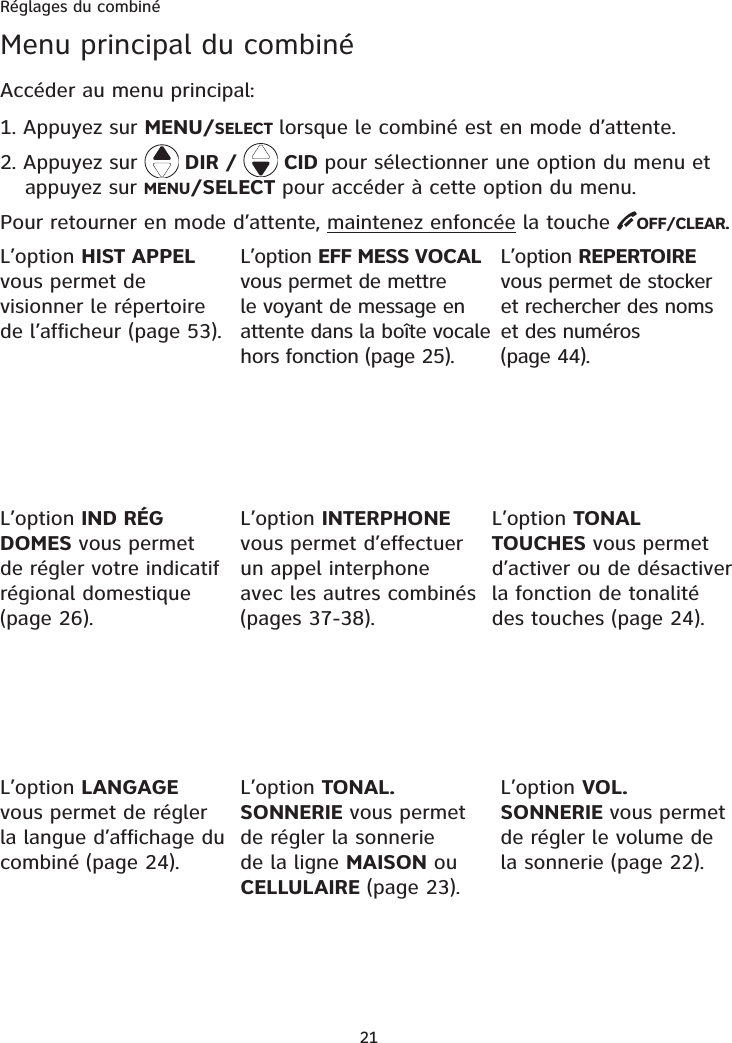 Réglages du combiné21Menu principal du combinéAccéder au menu principal:1. Appuyez sur MENU/SELECT lorsque le combiné est en mode d’attente. 2. Appuyez sur   DIR /   CID pour sélectionner une option du menu et appuyez sur MENU/SELECT pour accéder à cette option du menu. Pour retourner en mode d’attente, maintenez enfoncée la touche  OFF/CLEAR.L’option REPERTOIREvous permet de stocker et rechercher des noms et des numéros (page 44).L’option INTERPHONEvous permet d’effectuer un appel interphone avec les autres combinés (pages 37-38). L’option TONAL.SONNERIE vous permet de régler la sonnerie de la ligne MAISON ou CELLULAIRE (page 23).L’option VOL. SONNERIE vous permet de régler le volume de la sonnerie (page 22).L’option TONAL TOUCHES vous permet d’activer ou de désactiver la fonction de tonalité des touches (page 24).L’option EFF MESS VOCALvous permet de mettre le voyant de message en attente dans la boîte vocale hors fonction (page 25).L’option IND RÉG DOMES vous permet de régler votre indicatif régional domestique (page 26).L’option LANGAGEvous permet de régler la langue d’affichage du combiné (page 24).L’option HIST APPELvous permet de visionner le répertoire de l’afficheur (page 53).