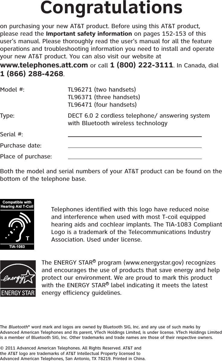 The Bluetooth® word mark and logos are owned by Bluetooth SIG, Inc. and any use of such marks by Advanced American Telephones and its parent, VTech Holdings Limited, is under license. VTech Holdings Limited is a member of Bluetooth SIG, Inc. Other trademarks and trade names are those of their respective owners.© 2011 Advanced American Telephones. All Rights Reserved. AT&amp;T and the AT&amp;T logo are trademarks of AT&amp;T Intellectual Property licensed to Advanced American Telephones, San Antonio, TX 78219. Printed in China.Congratulationson purchasing your new AT&amp;T product. Before using this AT&amp;T product, please read the Important safety information on pages 152-153 of this user’s manual. Please thoroughly read the user’s manual for all the feature operations and troubleshooting information you need to install and operate your new AT&amp;T product. You can also visit our website at www.telephones.att.com or call 1 (800) 222-3111. In Canada, dial 1 (866) 288-4268.TCompatible withHearing Aid T-CoilTIA-1083Telephones identified with this logo have reduced noise and interference when used with most T-coil equipped hearing aids and cochlear implants. The TIA-1083 Compliant Logo is a trademark of the Telecommunications Industry Association. Used under license.Model #:     TL96271 (two handsets)   TL96371 (three handsets)       TL96471 (four handsets)Type:      DECT 6.0 2 cordless telephone/ answering system    with Bluetooth wireless technologySerial #:Purchase date:Place of purchase:Both the model and serial numbers of your AT&amp;T product can be found on the bottom of the telephone base.The ENERGY STARR program (www.energystar.gov) recognizes and encourages the use of products that save energy and help protect our environment. We are proud to mark this product with the ENERGY STARR label indicating it meets the latest energy efficiency guidelines.