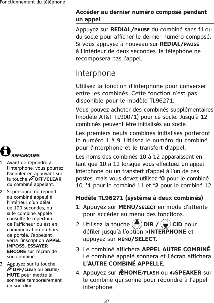 Fonctionnement du téléphone37Accéder au dernier numéro composé pendant un appelAppuyez sur REDIAL/PAUSE du combiné sans fil ou du socle pour afficher le dernier numéro composé. Si vous appuyez à nouveau sur REDIAL/PAUSEà l’intérieur de deux secondes, le téléphone ne recomposera pas l’appel.InterphoneUtilisez la fonction d’interphone pour converser entre les combinés. Cette fonction n’est pas disponible pour le modèle TL96271.Vous pouvez acheter des combinés supplémentaires (modèle AT&amp;T TL90071) pour ce socle. Jusqu’à 12 combinés peuvent être initialisés au socle.Les premiers neufs combinés initialisés porteront le numéro 1 à 9. Utilisez le numéro du combiné pour l’interphone et le transfert d’appel.Les noms des combinés 10 à 12 apparaissent en tant que 10 à 12 lorsque vous effectuez un appel interphone ou un transfert d’appel à l’un de ces postes, mais vous devez utilisez *0 pour le combiné 10, *1 pour le combiné 11 et *2 pour le combiné 12.Modèle TL96271 (système à deux combinés)1. Appuyez sur MENU/SELECT en mode d’attente pour accéder au menu des fonctions.2. Utilisez la touche   DIR /   CID pour défiler jusqu’à l’option &gt;INTERPHONE et appuyez sur MENU/SELECT.3. Le combiné affichera APPEL AUTRE COMBINÉ.Le combiné appelé sonnera et l’écran affichera L&apos;AUTRE COMBINÉ APPELLE.4. Appuyez sur  HOME/FLASH ou  SPEAKER sur le combiné qui sonne pour répondre à l’appel interphone.REMARQUES:1. Avant de répondre à l’interphone, vous pourrez l’annuler en appuyant sur la touche  OFF/CLEARdu combiné appelant.2. Si personne ne répond au combiné appelé à l’intérieur d’un délai de 100 secondes, ou si le combiné appelé consulte le répertoire de l’afficheur ou est en communication ou hors de portée, l’appelant verra l’inscription APPELIMPOSS. ESSAYER ENCORE sur l’écran de son combiné. 3. Appuyez sur la touche OFF/CLEAR ou DELETE/MUTE pour mettre la sonnerie temporairement en sourdine. 