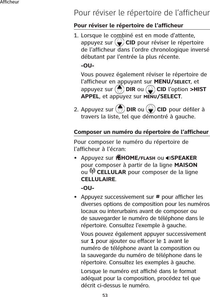 Afficheur53Pour réviser le répertoire de l’afficheur Pour réviser le répertoire de l’afficheur 1. Lorsque le combiné est en mode d’attente, appuyez sur  CID pour réviser le répertoire de l’afficheur dans l’ordre chronologique inversé débutant par l’entrée la plus récente.-OU-Vous pouvez également réviser le répertoire de l’afficheur en appuyant sur MENU/SELECT, et appuyez sur  DIR ou   CID l’option &gt;HIST APPEL, et appuyez sur MENU/SELECT.2. Appuyez sur  DIR ou  CIDpour défiler à travers la liste, tel que démontré à gauche.Composer un numéro du répertoire de l’afficheurPour composer le numéro du répertoire de l’afficheur à l’écran:• Appuyez sur  HOME/FLASH ou  SPEAKERpour composer à partir de la ligne MAISONou CELLULAR pour composer de la ligne CELLULAIRE.-OU-• Appuyez successivement sur # pour afficher les diverses options de composition pour les numéros locaux ou interurbains avant de composer ou de sauvegarder le numéro de téléphone dans le répertoire. Consultez l’exemple à gauche.Vous pouvez également appuyer successivement sur 1 pour ajouter ou effacer le 1 avant le numéro de téléphone avant la composition ou la sauvegarde du numéro de téléphone dans le répertoire. Consultez les exemples à gauche.Lorsque le numéro est affiché dans le format adéquat pour la composition, procédez tel que décrit ci-dessus le numéro.