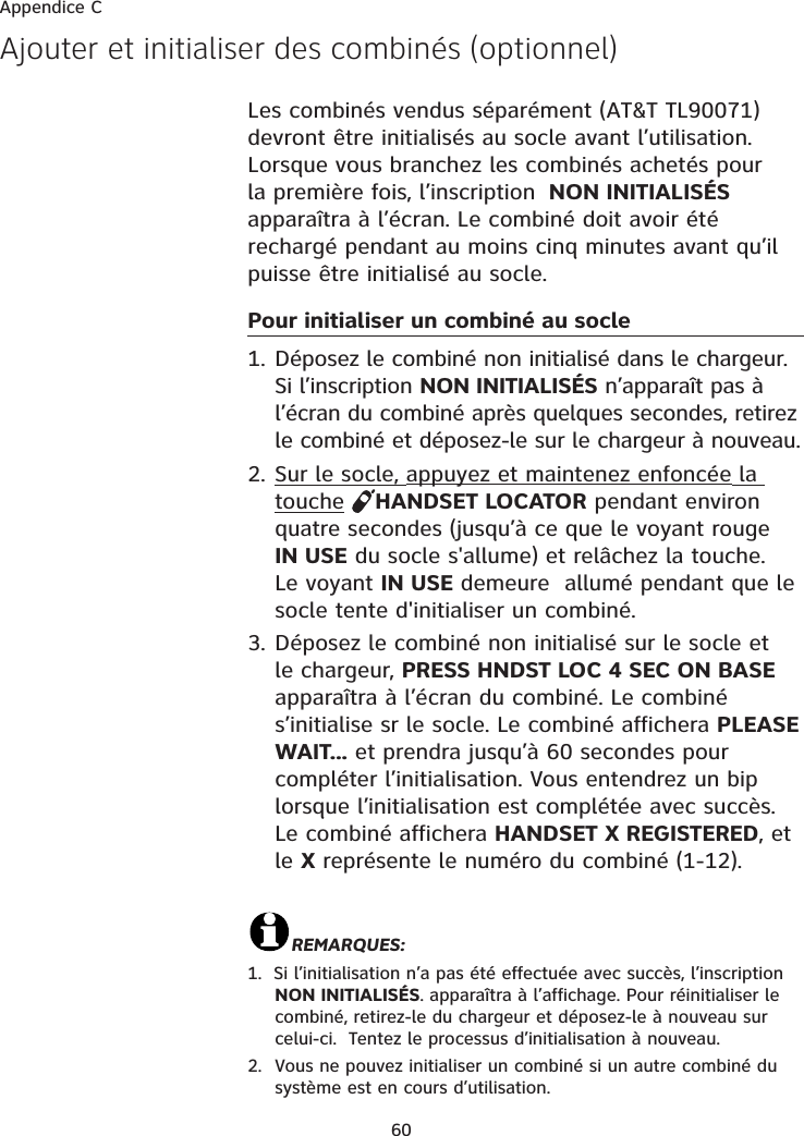 60Ajouter et initialiser des combinés (optionnel)Les combinés vendus séparément (AT&amp;T TL90071) devront être initialisés au socle avant l’utilisation. Lorsque vous branchez les combinés achetés pour la première fois, l’inscription  NON INITIALISÉSapparaîtra à l’écran. Le combiné doit avoir été rechargé pendant au moins cinq minutes avant qu’il puisse être initialisé au socle.Pour initialiser un combiné au socle1. Déposez le combiné non initialisé dans le chargeur. Si l’inscription NON INITIALISÉS n’apparaît pas à l’écran du combiné après quelques secondes, retirez le combiné et déposez-le sur le chargeur à nouveau.2. Sur le socle, appuyez et maintenez enfoncée la touche HANDSET LOCATOR pendant environ quatre secondes (jusqu’à ce que le voyant rouge IN USE du socle s&apos;allume) et relâchez la touche. Le voyant IN USE demeure  allumé pendant que le socle tente d&apos;initialiser un combiné. 3. Déposez le combiné non initialisé sur le socle et le chargeur, PRESS HNDST LOC 4 SEC ON BASEapparaîtra à l’écran du combiné. Le combiné s’initialise sr le socle. Le combiné affichera PLEASEWAIT... et prendra jusqu’à 60 secondes pour compléter l’initialisation. Vous entendrez un bip lorsque l’initialisation est complétée avec succès.  Le combiné affichera HANDSET X REGISTERED, et le X représente le numéro du combiné (1-12). REMARQUES:1.  Si l’initialisation n’a pas été effectuée avec succès, l’inscription NON INITIALISÉS. apparaîtra à l’affichage. Pour réinitialiser le combiné, retirez-le du chargeur et déposez-le à nouveau sur celui-ci.  Tentez le processus d’initialisation à nouveau.2. Vous ne pouvez initialiser un combiné si un autre combiné du système est en cours d’utilisation.Appendice C