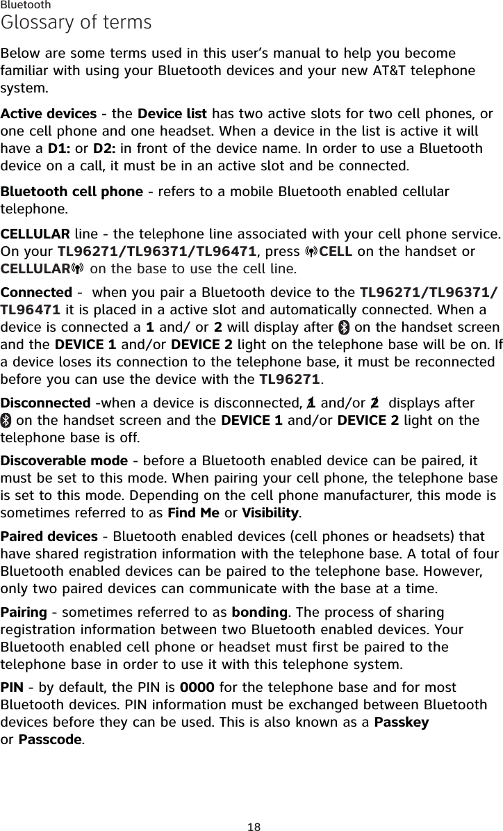 18BluetoothGlossary of termsBelow are some terms used in this user’s manual to help you become familiar with using your Bluetooth devices and your new AT&amp;T telephone system.Active devices - the Device list has two active slots for two cell phones, or one cell phone and one headset. When a device in the list is active it will have a D1: or D2: in front of the device name. In order to use a Bluetooth device on a call, it must be in an active slot and be connected.Bluetooth cell phone - refers to a mobile Bluetooth enabled cellular telephone.CELLULAR line - the telephone line associated with your cell phone service. On your TL96271/TL96371/TL96471, press  CELL on the handset or CELLULAR  on the base to use the cell line.Connected -  when you pair a Bluetooth device to the TL96271/TL96371/TL96471 it is placed in a active slot and automatically connected. When a device is connected a 1 and/ or 2 will display after   on the handset screen and the DEVICE 1 and/or DEVICE 2 light on the telephone base will be on. If a device loses its connection to the telephone base, it must be reconnected before you can use the device with the TL96271.Disconnected -when a device is disconnected, 1 and/or 2  displays after  on the handset screen and the DEVICE 1 and/or DEVICE 2 light on the telephone base is off.Discoverable mode - before a Bluetooth enabled device can be paired, it must be set to this mode. When pairing your cell phone, the telephone base is set to this mode. Depending on the cell phone manufacturer, this mode is sometimes referred to as Find Me or Visibility.Paired devices - Bluetooth enabled devices (cell phones or headsets) that have shared registration information with the telephone base. A total of four Bluetooth enabled devices can be paired to the telephone base. However, only two paired devices can communicate with the base at a time.Pairing - sometimes referred to as bonding. The process of sharing registration information between two Bluetooth enabled devices. Your Bluetooth enabled cell phone or headset must first be paired to the telephone base in order to use it with this telephone system.PIN - by default, the PIN is 0000 for the telephone base and for most Bluetooth devices. PIN information must be exchanged between Bluetooth devices before they can be used. This is also known as a Passkeyor Passcode.//