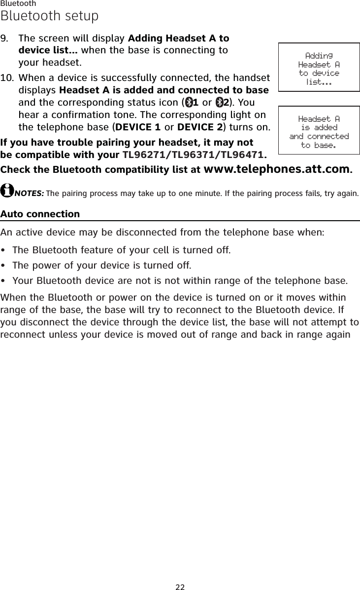 22BluetoothBluetooth setupThe screen will display Adding Headset A to device list... when the base is connecting to your headset.When a device is successfully connected, the handset displays Headset A is added and connected to baseand the corresponding status icon ( 1 or  2). You hear a confirmation tone. The corresponding light on the telephone base (DEVICE 1 or DEVICE 2) turns on.If you have trouble pairing your headset, it may not be compatible with your TL96271/TL96371/TL96471.Check the Bluetooth compatibility list at www.telephones.att.com.NOTES: The pairing process may take up to one minute. If the pairing process fails, try again.Auto connectionAn active device may be disconnected from the telephone base when:The Bluetooth feature of your cell is turned off.The power of your device is turned off.Your Bluetooth device are not is not within range of the telephone base.When the Bluetooth or power on the device is turned on or it moves within range of the base, the base will try to reconnect to the Bluetooth device. If you disconnect the device through the device list, the base will not attempt to reconnect unless your device is moved out of range and back in range again9.10.•••Adding Headset Ato device list...Headset Ais added and connectedto base.