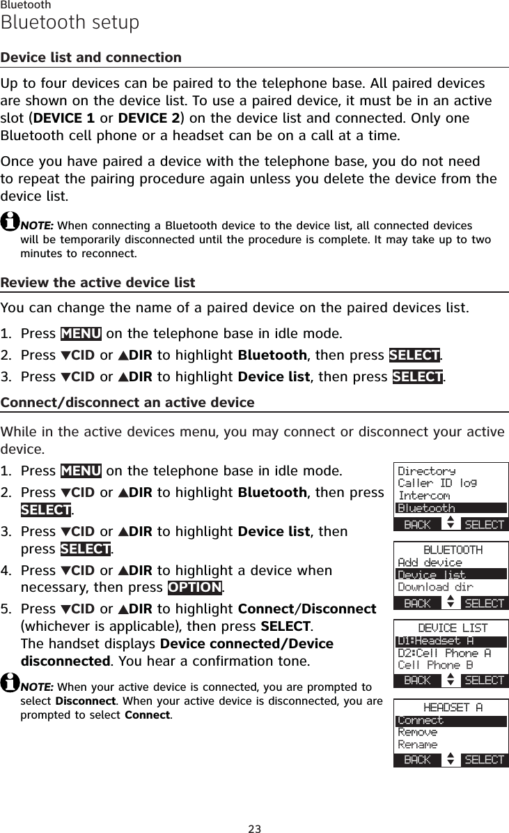 23BluetoothBluetooth setupDevice list and connectionUp to four devices can be paired to the telephone base. All paired devices are shown on the device list. To use a paired device, it must be in an active slot (DEVICE 1 or DEVICE 2) on the device list and connected. Only one Bluetooth cell phone or a headset can be on a call at a time.Once you have paired a device with the telephone base, you do not need to repeat the pairing procedure again unless you delete the device from the device list.NOTE: When connecting a Bluetooth device to the device list, all connected devices will be temporarily disconnected until the procedure is complete. It may take up to two minutes to reconnect.Review the active device listYou can change the name of a paired device on the paired devices list.Press MENU on the telephone base in idle mode.Press  CID or  DIR to highlight Bluetooth, then press SELECT.Press  CID or  DIR to highlight Device list, then press SELECT.Connect/disconnect an active deviceWhile in the active devices menu, you may connect or disconnect your active device.Press MENU on the telephone base in idle mode.Press  CID or  DIR to highlight Bluetooth, then press SELECT.Press  CID or  DIR to highlight Device list, then press SELECT.Press  CID or  DIR to highlight a device when necessary, then press OPTION.Press  CID or  DIR to highlight Connect/Disconnect (whichever is applicable), then press SELECT.The handset displays Device connected/Device disconnected. You hear a confirmation tone.NOTE: When your active device is connected, you are prompted to select Disconnect. When your active device is disconnected, you are prompted to select Connect.1.2.3.1.2.3.4.5.DirectoryCaller ID logIntercomBluetoothBACK    SELECTBLUETOOTHAdd deviceDevice listDownload dirBACK    SELECTDEVICE LISTD1:Headset AD2:Cell Phone ACell Phone BBACK    SELECTHEADSET AConnectRemoveRenameBACK    SELECT