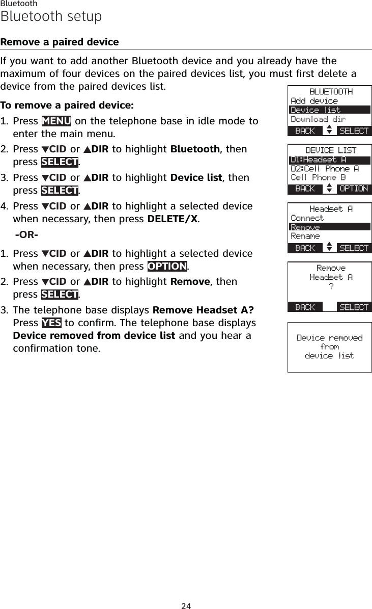 24BluetoothBluetooth setupRemove a paired deviceIf you want to add another Bluetooth device and you already have the maximum of four devices on the paired devices list, you must first delete a device from the paired devices list.To remove a paired device:Press MENU on the telephone base in idle mode to enter the main menu.Press  CID or  DIR to highlight Bluetooth, then press SELECT.Press  CID or  DIR to highlight Device list, then press SELECT.Press  CID or  DIR to highlight a selected device when necessary, then press DELETE/X.-OR-Press  CID or  DIR to highlight a selected device when necessary, then press OPTION.Press  CID or  DIR to highlight Remove, then press SELECT.The telephone base displays Remove Headset A? Press YES to confirm. The telephone base displays Device removed from device list and you hear a confirmation tone.1.2.3.4.1.2.3.BLUETOOTHAdd deviceDevice listDownload dirBACK    SELECTDEVICE LISTD1:Headset AD2:Cell Phone ACell Phone BBACK    OPTIONHeadset AConnectRemoveRenameBACK    SELECTRemoveHeadset A?BACK    SELECTDevice removed fro m device list