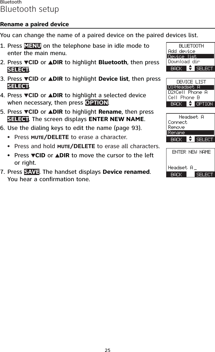 25BluetoothBluetooth setupRename a paired deviceYou can change the name of a paired device on the paired devices list.Press MENU on the telephone base in idle mode to enter the main menu.Press  CID or  DIR to highlight Bluetooth, then press SELECT.Press  CID or  DIR to highlight Device list, then press SELECT.Press  CID or  DIR to highlight a selected device when necessary, then press OPTION.Press  CID or  DIR to highlight Rename, then pressSELECT. The screen displays ENTER NEW NAME.Use the dialing keys to edit the name (page 93).Press MUTE/DELETE to erase a character.Press and hold MUTE/DELETE to erase all characters.Press  CID or  DIR to move the cursor to the left or right.Press SAVE. The handset displays Device renamed.You hear a confirmation tone.1.2.3.4.5.6.•••7.BLUETOOTHAdd deviceDevice listDownload dirBACK    SELECTDEVICE LISTD1:Headset AD2:Cell Phone ACell Phone BBACK    OPTIONHeadset AConnectRemoveRenameBACK    SELECTENTER NEW NAMEHeadset A _BACK    SELECT