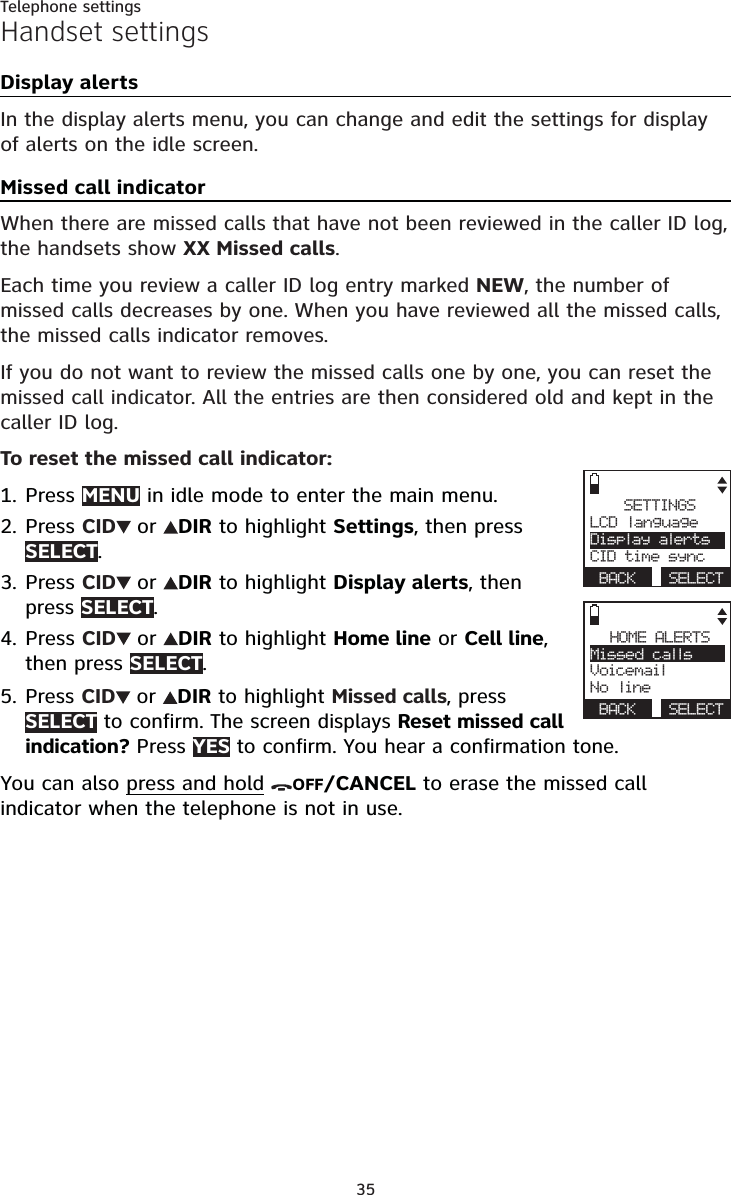 35Telephone settingsHandset settingsDisplay alertsIn the display alerts menu, you can change and edit the settings for display of alerts on the idle screen.Missed call indicatorWhen there are missed calls that have not been reviewed in the caller ID log, the handsets show XX Missed calls.Each time you review a caller ID log entry marked NEW, the number of missed calls decreases by one. When you have reviewed all the missed calls, the missed calls indicator removes. If you do not want to review the missed calls one by one, you can reset the missed call indicator. All the entries are then considered old and kept in the caller ID log.To reset the missed call indicator:Press MENU in idle mode to enter the main menu.Press CID or DIR to highlight Settings, then press SELECT.Press CID or DIR to highlight Display alerts, then press SELECT.Press CID or DIR to highlight Home line or Cell line,then press SELECT.Press CID or DIR to highlight Missed calls, press SELECT to confirm. The screen displays Reset missed call indication? Press YES to confirm. You hear a confirmation tone.You can also press and hold OFF/CANCEL to erase the missed call indicator when the telephone is not in use.1.2.3.4.5.SETTINGSLCD languageDisplay alertsCID time syncBACK SELECTHOME ALERTSMissed callsVoicemailNo lineBACK SELECT