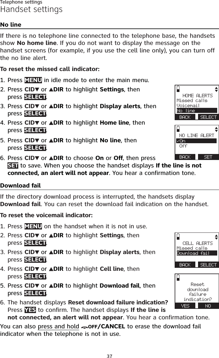 37Telephone settingsHandset settingsNo lineIf there is no telephone line connected to the telephone base, the handsets show No home line. If you do not want to display the message on the handset screens (for example, if you use the cell line only), you can turn offthe no line alert.To reset the missed call indicator:Press MENU in idle mode to enter the main menu.Press CID or DIR to highlight Settings, then press SELECT.Press CID or DIR to highlight Display alerts, then press SELECT.Press CID or DIR to highlight Home line, then press SELECT.Press CID or DIR to highlight No line, thenpress SELECT.Press CID or DIR to choose On or Off, then press SET to save. When you choose the handset displays If the line is not connected, an alert will not appear. You hear a confirmation tone.Download failIf the directory download process is interrupted, the handsets display Download fail. You can reset the download fail indication on the handset.To reset the voicemail indicator:Press MENU on the handset when it is not in use.Press CID or DIR to highlight Settings, thenpress SELECT.Press CID or DIR to highlight Display alerts, then press SELECT.Press CID or DIR to highlight Cell line, thenpress SELECT.Press CID or DIR to highlight Download fail, then press SELECT.The handset displays Reset download failure indication?Press YES to confirm. The handset displays If the line is not connected, an alert will not appear. You hear a confirmation tone.You can also press and hold OFF/CANCEL to erase the download fail indicator when the telephone is not in use.1.2.3.4.5.6.1.2.3.4.5.6.HOME ALERTSMissed callsVoicemailNo lineBACK SELECTNO LINE ALERT3On Off BACK SETCELL ALERTSMissed callsDownload failBACK SELECTResetdownloadfailu r eindication?YES NO