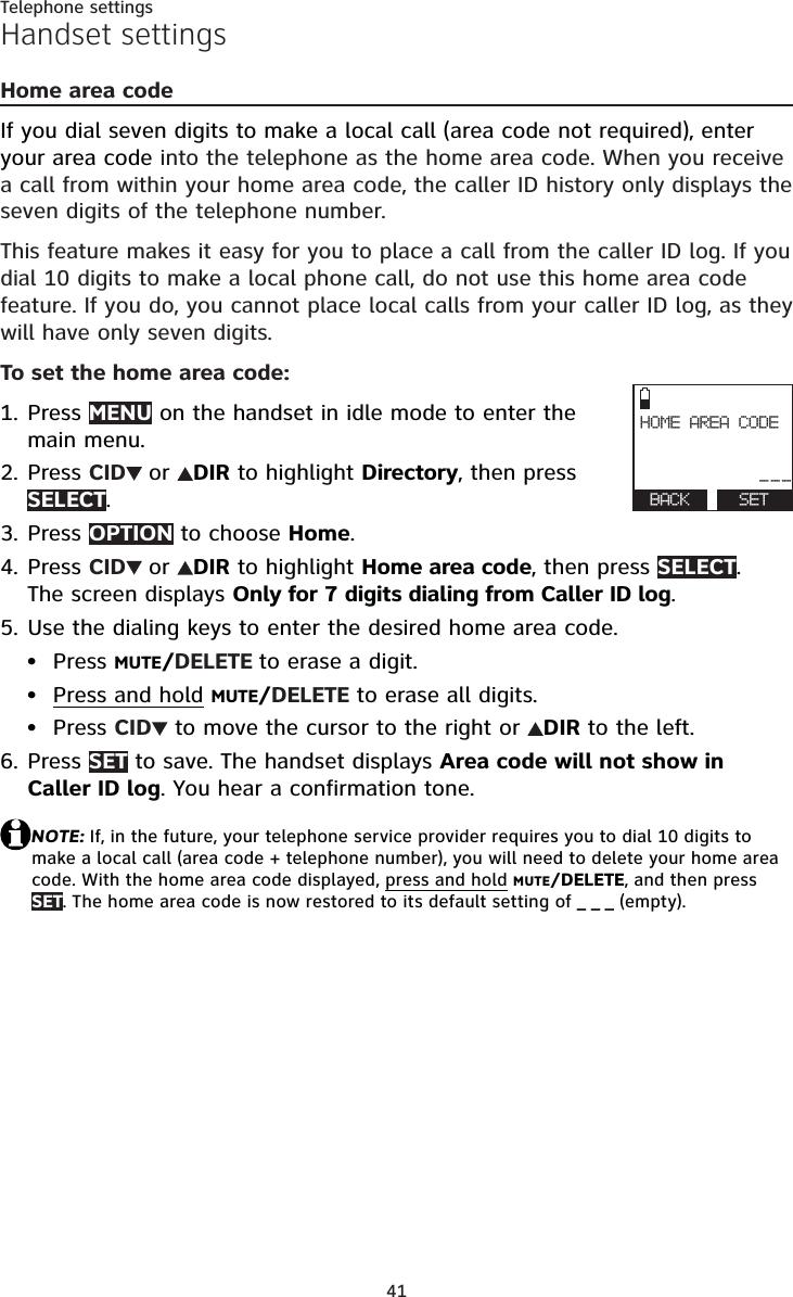 41Telephone settingsHandset settingsHome area codeIf you dial seven digits to make a local call (area code not required), enter your area code into the telephone as the home area code. When you receive a call from within your home area code, the caller ID history only displays the seven digits of the telephone number.This feature makes it easy for you to place a call from the caller ID log. If you dial 10 digits to make a local phone call, do not use this home area code feature. If you do, you cannot place local calls from your caller ID log, as they will have only seven digits.To set the home area code:Press MENU on the handset in idle mode to enter the main menu.Press CID or DIR to highlight Directory, then press SELECT.Press OPTION to choose Home.Press CID or DIR to highlight Home area code, then press SELECT.The screen displays Only for 7 digits dialing from Caller ID log.Use the dialing keys to enter the desired home area code.Press MUTE/DELETE to erase a digit.Press and hold MUTE/DELETE to erase all digits.Press CID  to move the cursor to the right or  DIR to the left.Press SET to save. The handset displays Area code will not show in Caller ID log. You hear a confirmation tone.NOTE: If, in the future, your telephone service provider requires you to dial 10 digits to make a local call (area code + telephone number), you will need to delete your home area code. With the home area code displayed, press and holdMUTE/DELETE, and then press SET. The home area code is now restored to its default setting of _ _ _ (empty).1.2.3.4.5.•••6.HOME AREA CODE---BACK SET