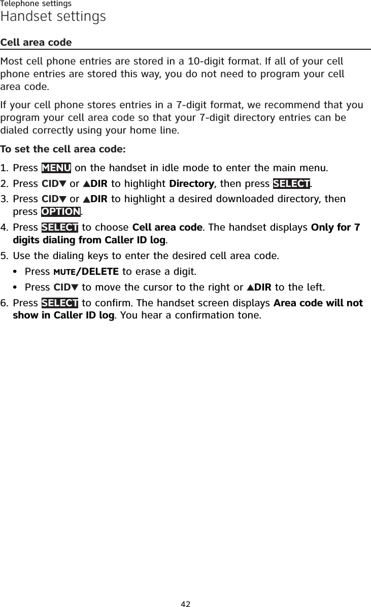 42Telephone settingsHandset settingsCell area codeMost cell phone entries are stored in a 10-digit format. If all of your cell phone entries are stored this way, you do not need to program your cell area code.If your cell phone stores entries in a 7-digit format, we recommend that you program your cell area code so that your 7-digit directory entries can be dialed correctly using your home line.To set the cell area code:Press MENU on the handset in idle mode to enter the main menu.Press CID or DIR to highlight Directory, then press SELECT.Press CID or DIR to highlight a desired downloaded directory, then press OPTION.Press SELECT to choose Cell area code. The handset displays Only for 7 digits dialing from Caller ID log.Use the dialing keys to enter the desired cell area code.Press MUTE/DELETE to erase a digit.Press CID  to move the cursor to the right or  DIR to the left.Press SELECT to confirm. The handset screen displays Area code will not show in Caller ID log. You hear a confirmation tone.1.2.3.4.5.••6.