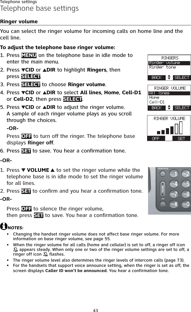 43Telephone settingsTelephone base settingsRinger volumeYou can select the ringer volume for incoming calls on home line and the cell line.To adjust the telephone base ringer volume:Press MENU on the telephone base in idle mode to enter the main menu.Press  CID or DIR to highlight Ringers, then press SELECT.Press SELECT to choose Ringer volume.Press  CID or DIR to select All lines,Home,Cell-D1or Cell-D2, then press SELECT.Press  CID or DIR to adjust the ringer volume. A sample of each ringer volume plays as you scroll through the choices.-OR-Press OFF to turn off the ringer. The telephone base displays Ringer off.Press SET to save. You hear a confirmation tone.-OR-Press   VOLUME  to set the ringer volume while the telephone base is in idle mode to set the ringer volume for all lines.Press SET to confirm and you hear a confirmation tone.-OR-Press OFF to silence the ringer volume, then press SET to save. You hear a confirmation tone.NOTES:Changing the handset ringer volume does not affect base ringer volume. For more information on base ringer volume, see page 55.When the ringer volume for all calls (home and cellular) is set to off, a ringer off icon  appears steady. When only one or two of the ringer volume settings are set to off, a ringer off icon   flashes.The ringer volume level also determines the ringer levels of intercom calls (page 73).For the handsets that support voice announce setting, when the ringer is set as off, the screen displays Caller ID won’t be announced. You hear a confirmation tone.1.2.3.4.5.6.1.2.••••RINGERSRinger volumeRinger toneBACK    SELECTRINGER VOLUMEAll linesHomeCell-D1BACK    SELECTRINGER VOLUMEActive devicesOFF      SET
