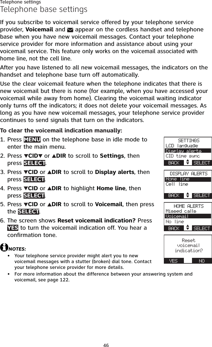 46Telephone settingsTelephone base settingsIf you subscribe to voicemail service offered by your telephone service provider, Voicemail and appear on the cordless handset and telephone base when you have new voicemail messages. Contact your telephone service provider for more information and assistance about using your voicemail service. This feature only works on the voicemail associated with home line, not the cell line.After you have listened to all new voicemail messages, the indicators on the handset and telephone base turn off automatically.Use the clear voicemail feature when the telephone indicates that there is new voicemail but there is none (for example, when you have accessed your voicemail while away from home). Clearing the voicemail waiting indicator only turns off the indicators; it does not delete your voicemail messages. As long as you have new voicemail messages, your telephone service provider continues to send signals that turn on the indicators.To clear the voicemail indication manually:Press MENU on the telephone base in idle mode to enter the main menu.Press  CID or DIR to scroll to Settings, then press SELECT.Press  CID or DIR to scroll to Display alerts, then press SELECT.Press  CID or DIR to highlight Home line, thenpress SELECT.Press  CID or DIR to scroll to Voicemail, then press the SELECT.The screen shows Reset voicemail indication? Press YES to turn the voicemail indication off. You hear a confirmation tone.NOTES:Your telephone service provider might alert you to new voicemail messages with a stutter (broken) dial tone. Contact your telephone service provider for more details.For more information about the difference between your answering system and voicemail, see page 122.1.2.3.4.5.6.••HOME ALERTSMissed callsVoicemailNo lineBACK    SELECTReset voicemail indication?YES      NOSETTINGSLCD languageDisplay alertsCID time syncBACK    SELECTDISPLAY ALERTSHome lineCell lineBACK    SELECT