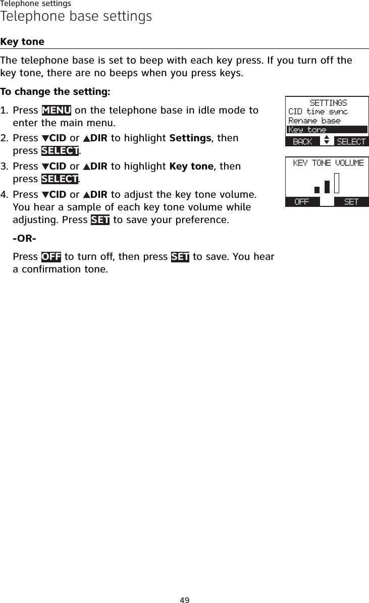 49Telephone settingsTelephone base settingsKey toneThe telephone base is set to beep with each key press. If you turn off the key tone, there are no beeps when you press keys.To change the setting:Press MENU on the telephone base in idle mode to enter the main menu.Press  CID or DIR to highlight Settings, then press SELECT.Press  CID or DIR to highlight Key tone, then press SELECT.Press  CID or DIR to adjust the key tone volume.You hear a sample of each key tone volume while adjusting. Press SET to save your preference.-OR-Press OFF to turn off, then press SET to save. You hear a confirmation tone.1.2.3.4.SETTINGSCID time syncRename baseKey toneBACK    SELECTKEY TONE VOLUMEActive devicesOFF      SET