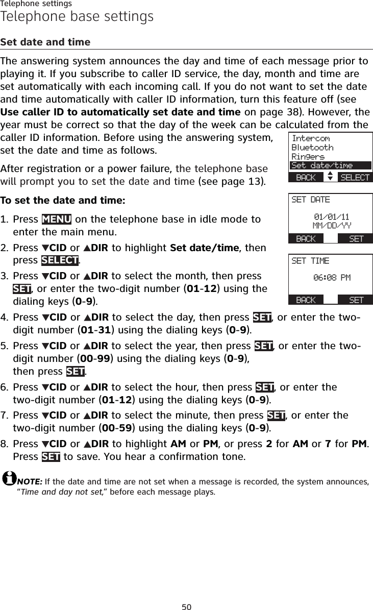 50Telephone settingsTelephone base settingsSet date and timeThe answering system announces the day and time of each message prior to playing it. If you subscribe to caller ID service, the day, month and time are set automatically with each incoming call. If you do not want to set the date and time automatically with caller ID information, turn this feature off (seeUse caller ID to automatically set date and time on page 38). However, the year must be correct so that the day of the week can be calculated from the caller ID information. Before using the answering system, set the date and time as follows.After registration or a power failure, the telephone base will prompt you to set the date and time (see page 13).To set the date and time:Press MENU on the telephone base in idle mode to enter the main menu.Press  CID or DIR to highlight Set date/time, then press SELECT.Press  CID or DIR to select the month, then press SET, or enter the two-digit number (01-12) using the dialing keys (0-9).Press CIDor DIR to select the day, then press SET, or enter the two-digit number (01-31) using the dialing keys (0-9).Press  CID or DIR to select the year, then press SET, or enter the two-digit number (00-99) using the dialing keys (0-9),then press SET.Press  CID or DIR to select the hour, then press SET, or enter the two-digit number (01-12) using the dialing keys (0-9).Press  CID or DIR to select the minute, then press SET, or enter the two-digit number (00-59) using the dialing keys (0-9).Press  CIDor DIRto highlight AM or PM, or press 2for AM or 7for PM.Press SET to save. You hear a confirmation tone. NOTE: If the date and time are not set when a message is recorded, the system announces, “Time and day not set,” before each message plays.1.2.3.4.5.6.7.8.IntercomBluetoothRingersSet date/timeBACK    SELECTSET DATEActive devices01/01/11MM/DD/YYBACK    SETSET TIMEActive devices06:08 PMBACK    SET