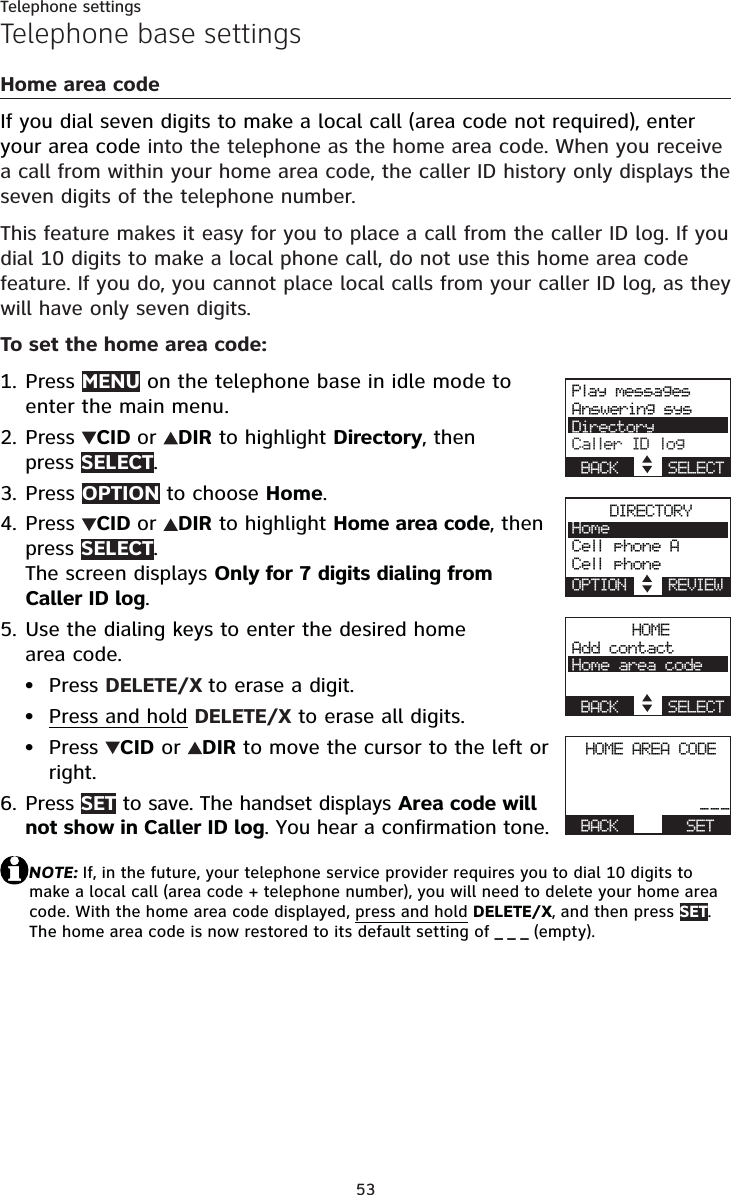 53Telephone settingsTelephone base settingsHome area codeIf you dial seven digits to make a local call (area code not required), enter your area code into the telephone as the home area code. When you receive a call from within your home area code, the caller ID history only displays the seven digits of the telephone number.This feature makes it easy for you to place a call from the caller ID log. If you dial 10 digits to make a local phone call, do not use this home area code feature. If you do, you cannot place local calls from your caller ID log, as they will have only seven digits.To set the home area code:Press MENU on the telephone base in idle mode to enter the main menu.Press  CID or DIR to highlight Directory, then press SELECT.Press OPTION to choose Home.Press  CID or DIR to highlight Home area code, then press SELECT.The screen displays Only for 7 digits dialing from Caller ID log.Use the dialing keys to enter the desired home area code.Press DELETE/X to erase a digit.Press and hold DELETE/X to erase all digits.Press  CID or  DIR to move the cursor to the left or right.Press SET to save. The handset displays Area code will not show in Caller ID log. You hear a confirmation tone.NOTE: If, in the future, your telephone service provider requires you to dial 10 digits to make a local call (area code + telephone number), you will need to delete your home area code. With the home area code displayed, press and holdDELETE/X, and then press SET.The home area code is now restored to its default setting of _ _ _ (empty).1.2.3.4.5.•••6.Play messagesAnswering sysDirectoryCaller ID logBACK    SELECTDIRECTORYHomeCell phone ACell phoneOPTION    REVIEWHOMEAdd contactHome area codeBACK    SELECTHOME AREA CODEActive devices___BACK      SET