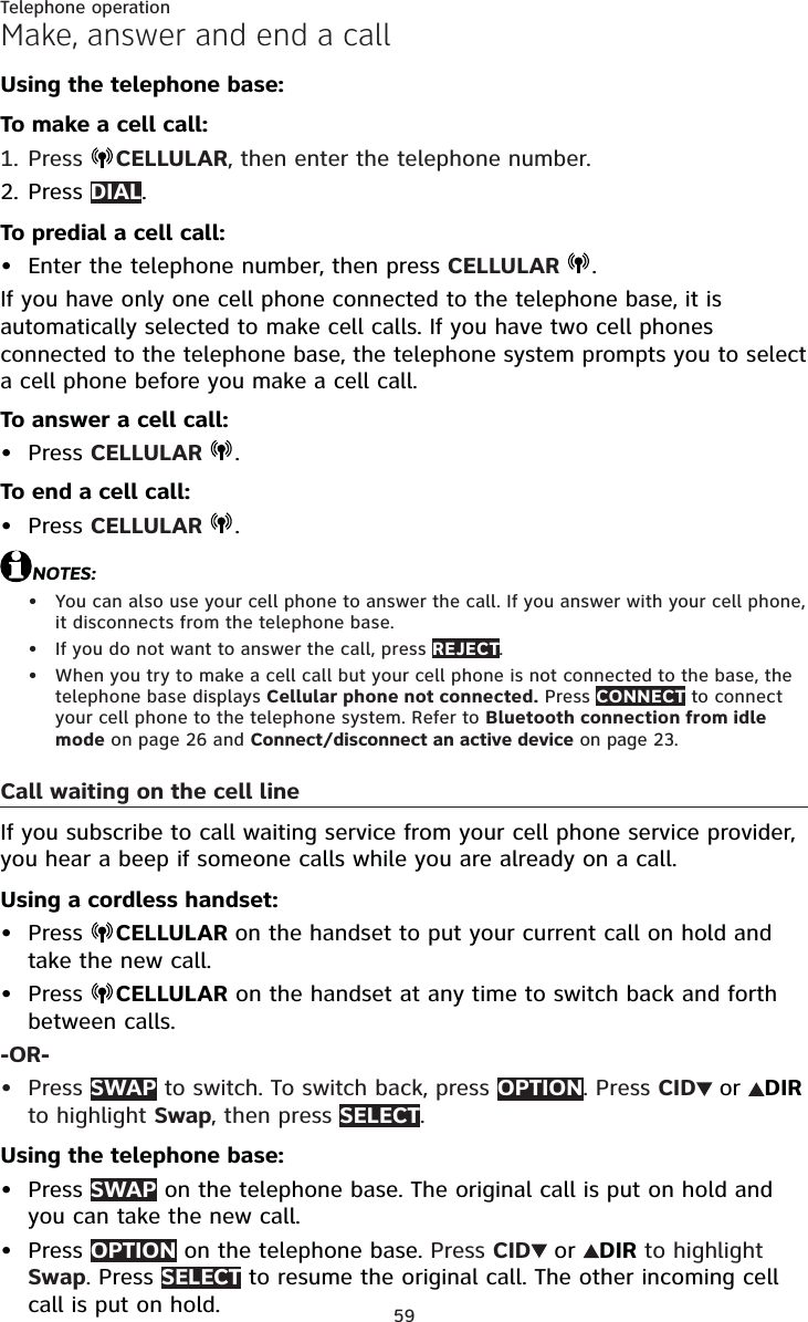 59Telephone operationMake, answer and end a callUsing the telephone base:To make a cell call:Press  CELLULAR, then enter the telephone number.Press DIAL.To predial a cell call:Enter the telephone number, then press CELLULAR  .If you have only one cell phone connected to the telephone base, it is automatically selected to make cell calls. If you have two cell phones connected to the telephone base, the telephone system prompts you to select a cell phone before you make a cell call.To answer a cell call:Press CELLULAR  .To end a cell call:Press CELLULAR  .NOTES:You can also use your cell phone to answer the call. If you answer with your cell phone, it disconnects from the telephone base.If you do not want to answer the call, press REJECT.When you try to make a cell call but your cell phone is not connected to the base, the telephone base displays Cellular phone not connected. Press CONNECT to connect your cell phone to the telephone system. Refer to Bluetooth connection from idle mode on page 26 and Connect/disconnect an active device on page 23.Call waiting on the cell lineIf you subscribe to call waiting service from your cell phone service provider, you hear a beep if someone calls while you are already on a call.Using a cordless handset:Press  CELLULAR on the handset to put your current call on hold and take the new call.Press  CELLULAR on the handset at any time to switch back and forth between calls.-OR-Press SWAP to switch. To switch back, press OPTION. Press CID or DIRto highlight Swap, then press SELECT.Using the telephone base:Press SWAP on the telephone base. The original call is put on hold and you can take the new call.Press OPTION on the telephone base. Press CID or DIR to highlight Swap.Press SELECT to resume the original call. The other incoming cell call is put on hold.1.2.•••••••••••